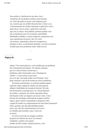 07/11/2020 Mude seu cérebro, mude sua vida
https://translate.googleusercontent.com/translate_f 14/461
3
Seu cérebro é o hardware de sua alma. Isto é
o hardware de sua própria essência como humano
ser. Você não pode ser quem você realmente quer
ser, a menos que seu cérebro funcione bem. Como o seu
o funcionamento do cérebro determina o quão feliz você é,
quão eficaz você se sente, e quão bem você inter-
agir com os outros. Seus padrões cerebrais ajudam você
(ou te machucar) com seu casamento, paternidade
habilidades, trabalho e crenças religiosas, juntamente com
suas experiências de prazer e dor. Se vocês
são ansiosos, deprimidos, obsessivo-compulsivos,
propenso à raiva, ou facilmente distraído, você provavelmente
acredite que esses problemas estão "todos em seu
Página 24
cabeça." Em outras palavras, você acredita que seu problema
lem é puramente psicológico. No entanto, pesquisa
que eu e outros fizemos mostra que o
problemas estão relacionados com a fisiologia do
cérebro - e a boa notícia é que temos
prova de que você pode mudar essa fisiologia. Você
pode consertar o que há de errado em muitos problemas.
Até muito recentemente, os cientistas podiam apenas
especular sobre o papel do cérebro em nossa pessoa
alidade e habilidades de tomada de decisão. Nós não
têm ferramentas avançadas para ver o funcionamento
do cérebro e, portanto, fez muitas suposições falsas
informações sobre seu impacto em nossas vidas. Com o
advento de tecnologia sofisticada de imagem cerebral
niques, agora estamos respondendo a perguntas sobre
o papel do cérebro no comportamento de uma forma fenomenal
ritmo, questões que têm aplicabilidade prática
para a sua vida, dos relacionamentos em casa e
no trabalho para entender o que o torna um
ser único.
Eu estive envolvido em imagens cerebrais
pesquisa nos últimos dez anos. Eu comecei
estudando o cérebro com quanti-
estudos de EEG (ondas cerebrais) tativos, e nos
4 Introdução
 