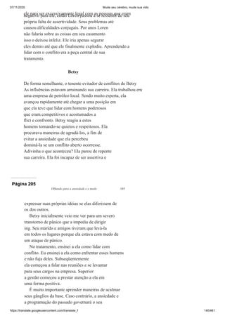 07/11/2020 Mude seu cérebro, mude sua vida
https://translate.googleusercontent.com/translate_f 140/461
ele para ser excessivamente legal com as pessoas que eram
negativo para ele, então Loren passou a se ressentir de seu
própria falta de assertividade. Seus problemas até
causou dificuldades conjugais. Por anos Loren
não falaria sobre as coisas em seu casamento
isso o deixou infeliz. Ele iria apenas segurar
eles dentro até que ele finalmente explodiu. Aprendendo a
lidar com o conflito era a peça central de sua
tratamento.
Betsy
De forma semelhante, o tenente evitador de conflitos de Betsy
As influências estavam arruinando sua carreira. Ela trabalhou em
uma empresa de petróleo local. Sendo muito esperta, ela
avançou rapidamente até chegar a uma posição em
que ela teve que lidar com homens poderosos
que eram competitivos e acostumados a
flict e confronto. Betsy reagiu a estes
homens tornando-se quietos e respeitosos. Ela
procurava maneiras de agradá-los, a fim de
evitar a ansiedade que ela percebeu
dominá-la se um conflito aberto ocorresse.
Adivinha o que aconteceu? Ela parou de repente
sua carreira. Ela foi incapaz de ser assertiva e
Página 205
Olhando para a ansiedade e o medo 185
expressar suas próprias idéias se elas diferissem de
os dos outros.
Betsy inicialmente veio me ver para um severo
transtorno de pânico que a impedia de dirigir
ing. Seu marido e amigos tiveram que levá-la
em todos os lugares porque ela estava com medo de
um ataque de pânico.
No tratamento, ensinei a ela como lidar com
conflito. Eu ensinei a ela como enfrentar esses homens
e não fuja deles. Subseqüentemente
ela começou a falar nas reuniões e se levantar
para seus cargos na empresa. Superior
a gestão começou a prestar atenção a ela em
uma forma positiva.
É muito importante aprender maneiras de acalmar
seus gânglios da base. Caso contrário, a ansiedade e
a programação do passado governará o seu
 