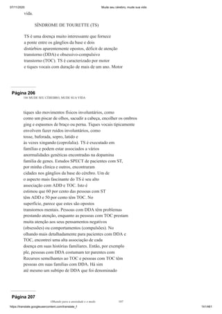 07/11/2020 Mude seu cérebro, mude sua vida
https://translate.googleusercontent.com/translate_f 141/461
vida.
SÍNDROME DE TOURETTE (TS)
TS é uma doença muito interessante que fornece
a ponte entre os gânglios da base e dois
distúrbios aparentemente opostos, déficit de atenção
transtorno (DDA) e obsessivo-compulsivo
transtorno (TOC). TS é caracterizado por motor
e tiques vocais com duração de mais de um ano. Motor
Página 206
186 MUDE SEU CÉREBRO, MUDE SUA VIDA
tiques são movimentos físicos involuntários, como
como um piscar de olhos, sacudir a cabeça, encolher os ombros
ging e espasmos de braço ou perna. Tiques vocais tipicamente
envolvem fazer ruídos involuntários, como
tosse, baforada, sopro, latido e
às vezes xingando (coprolalia). TS é executado em
famílias e podem estar associados a vários
anormalidades genéticas encontradas na dopamina
família de genes. Estudos SPECT de pacientes com ST,
por minha clínica e outros, encontraram
cidades nos gânglios da base do cérebro. Um de
o aspecto mais fascinante do TS é seu alto
associação com ADD e TOC. Isto é
estimou que 60 por cento das pessoas com ST
têm ADD e 50 por cento têm TOC. No
superfície, parece que estes são opostos
transtornos mentais. Pessoas com DDA têm problemas
prestando atenção, enquanto as pessoas com TOC prestam
muita atenção aos seus pensamentos negativos
(obsessões) ou comportamentos (compulsões). No
olhando mais detalhadamente para pacientes com DDA e
TOC, encontrei uma alta associação de cada
doença em suas histórias familiares. Então, por exemplo
ple, pessoas com DDA costumam ter parentes com
Recursos semelhantes ao TOC e pessoas com TOC têm
pessoas em suas famílias com DDA. Há sim
até mesmo um subtipo de DDA que foi denominado
Página 207
Olhando para a ansiedade e o medo 187
 