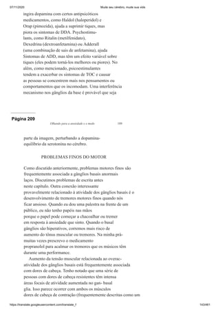 07/11/2020 Mude seu cérebro, mude sua vida
https://translate.googleusercontent.com/translate_f 143/461
ingira dopamina com certos antipsicóticos
medicamentos, como Haldol (haloperidol) e
Orap (pimozida), ajuda a suprimir tiques, mas
piora os sintomas de DDA. Psychostimu-
lants, como Ritalin (metilfenidato),
Dexedrina (dextroanfetamina) ou Adderall
(uma combinação de sais de anfetamina), ajuda
Sintomas de ADD, mas têm um efeito variável sobre
tiques (eles podem torná-los melhores ou piores). No
além, como mencionado, psicoestimulantes
tendem a exacerbar os sintomas de TOC e causar
as pessoas se concentrem mais nos pensamentos ou
comportamentos que os incomodam. Uma interferência
mecanismo nos gânglios da base é provável que seja
Página 209
Olhando para a ansiedade e o medo 189
parte da imagem, perturbando a dopamina-
equilíbrio da serotonina no cérebro.
PROBLEMAS FINOS DO MOTOR
Como discutido anteriormente, problemas motores finos são
frequentemente associada a gânglios basais anormais
laços. Discutimos problemas de escrita antes
neste capítulo. Outra conexão interessante
provavelmente relacionado à atividade dos gânglios basais é o
desenvolvimento de tremores motores finos quando nós
ficar ansioso. Quando eu dou uma palestra na frente de um
público, eu não tenho papéis nas mãos
porque o papel pode começar a chacoalhar ou tremer
em resposta à ansiedade que sinto. Quando o basal
gânglios são hiperativos, corremos mais risco de
aumento do tônus muscular ou tremores. Na minha prá-
muitas vezes prescrevo o medicamento
propranolol para acalmar os tremores que os músicos têm
durante uma performance.
Aumento da tensão muscular relacionada ao overac-
atividade dos gânglios basais está frequentemente associada
com dores de cabeça. Tenho notado que uma série de
pessoas com dores de cabeça resistentes têm intensa
áreas focais de atividade aumentada no gan- basal
glia. Isso parece ocorrer com ambos os músculos
dores de cabeça de contração (frequentemente descritas como um
 