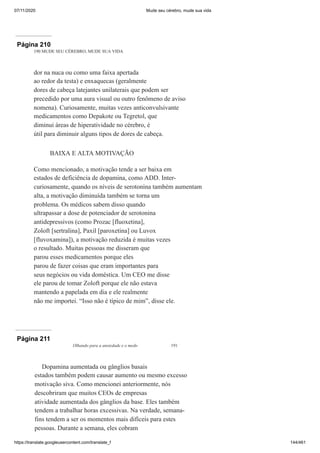 07/11/2020 Mude seu cérebro, mude sua vida
https://translate.googleusercontent.com/translate_f 144/461
Página 210
190 MUDE SEU CÉREBRO, MUDE SUA VIDA
dor na nuca ou como uma faixa apertada
ao redor da testa) e enxaquecas (geralmente
dores de cabeça latejantes unilaterais que podem ser
precedido por uma aura visual ou outro fenômeno de aviso
nomena). Curiosamente, muitas vezes anticonvulsivante
medicamentos como Depakote ou Tegretol, que
diminui áreas de hiperatividade no cérebro, é
útil para diminuir alguns tipos de dores de cabeça.
BAIXA E ALTA MOTIVAÇÃO
Como mencionado, a motivação tende a ser baixa em
estados de deficiência de dopamina, como ADD. Inter-
curiosamente, quando os níveis de serotonina também aumentam
alta, a motivação diminuída também se torna um
problema. Os médicos sabem disso quando
ultrapassar a dose de potenciador de serotonina
antidepressivos (como Prozac [fluoxetina],
Zoloft [sertralina], Paxil [paroxetina] ou Luvox
[fluvoxamina]), a motivação reduzida é muitas vezes
o resultado. Muitas pessoas me disseram que
parou esses medicamentos porque eles
parou de fazer coisas que eram importantes para
seus negócios ou vida doméstica. Um CEO me disse
ele parou de tomar Zoloft porque ele não estava
mantendo a papelada em dia e ele realmente
não me importei. “Isso não é típico de mim”, disse ele.
Página 211
Olhando para a ansiedade e o medo 191
Dopamina aumentada ou gânglios basais
estados também podem causar aumento ou mesmo excesso
motivação siva. Como mencionei anteriormente, nós
descobriram que muitos CEOs de empresas
atividade aumentada dos gânglios da base. Eles também
tendem a trabalhar horas excessivas. Na verdade, semana-
fins tendem a ser os momentos mais difíceis para estes
pessoas. Durante a semana, eles cobram
 
