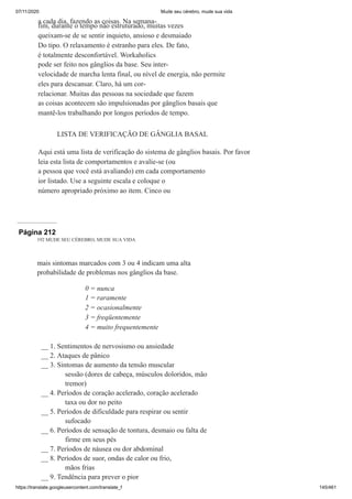 07/11/2020 Mude seu cérebro, mude sua vida
https://translate.googleusercontent.com/translate_f 145/461
a cada dia, fazendo as coisas. Na semana-
fim, durante o tempo não estruturado, muitas vezes
queixam-se de se sentir inquieto, ansioso e desmaiado
Do tipo. O relaxamento é estranho para eles. De fato,
é totalmente desconfortável. Workaholics
pode ser feito nos gânglios da base. Seu inter-
velocidade de marcha lenta final, ou nível de energia, não permite
eles para descansar. Claro, há um cor-
relacionar. Muitas das pessoas na sociedade que fazem
as coisas acontecem são impulsionadas por gânglios basais que
mantê-los trabalhando por longos períodos de tempo.
LISTA DE VERIFICAÇÃO DE GÂNGLIA BASAL
Aqui está uma lista de verificação do sistema de gânglios basais. Por favor
leia esta lista de comportamentos e avalie-se (ou
a pessoa que você está avaliando) em cada comportamento
ior listado. Use a seguinte escala e coloque o
número apropriado próximo ao item. Cinco ou
Página 212
192 MUDE SEU CÉREBRO, MUDE SUA VIDA
mais sintomas marcados com 3 ou 4 indicam uma alta
probabilidade de problemas nos gânglios da base.
0 = nunca
1 = raramente
2 = ocasionalmente
3 = freqüentemente
4 = muito frequentemente
__ 1. Sentimentos de nervosismo ou ansiedade
__ 2. Ataques de pânico
__ 3. Sintomas de aumento da tensão muscular
sessão (dores de cabeça, músculos doloridos, mão
tremor)
__ 4. Períodos de coração acelerado, coração acelerado
taxa ou dor no peito
__ 5. Períodos de dificuldade para respirar ou sentir
sufocado
__ 6. Períodos de sensação de tontura, desmaio ou falta de
firme em seus pés
__ 7. Períodos de náusea ou dor abdominal
__ 8. Períodos de suor, ondas de calor ou frio,
mãos frias
__ 9. Tendência para prever o pior
 