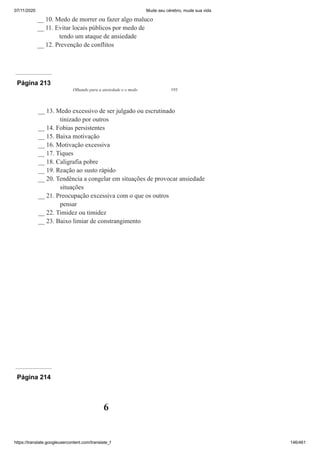 07/11/2020 Mude seu cérebro, mude sua vida
https://translate.googleusercontent.com/translate_f 146/461
__ 10. Medo de morrer ou fazer algo maluco
__ 11. Evitar locais públicos por medo de
tendo um ataque de ansiedade
__ 12. Prevenção de conflitos
Página 213
Olhando para a ansiedade e o medo 193
__ 13. Medo excessivo de ser julgado ou escrutinado
tinizado por outros
__ 14. Fobias persistentes
__ 15. Baixa motivação
__ 16. Motivação excessiva
__ 17. Tiques
__ 18. Caligrafia pobre
__ 19. Reação ao susto rápido
__ 20. Tendência a congelar em situações de provocar ansiedade
situações
__ 21. Preocupação excessiva com o que os outros
pensar
__ 22. Timidez ou timidez
__ 23. Baixo limiar de constrangimento
Página 214
6
 
