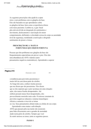 07/11/2020 Mude seu cérebro, mude sua vida
https://translate.googleusercontent.com/translate_f 147/461
194
Dominando o medo:
Prescrições de gânglios basais
As seguintes prescrições irão ajudá-lo a optar
mize e cure problemas com os gânglios da base.
Eles são baseados no que aprendemos sobre
os gânglios da base, bem como a experiência clínica
com meus pacientes. Lembre-se, o gan- basal
glia está envolvida na integração de sentimentos e
movimento, deslocamento e suavização do motor
comportamento, definindo a velocidade ociosa do corpo ou ansiedade
nível de segurança, modulando a motivação e dirigindo
sentimentos de prazer e êxtase.
PRESCRIÇÃO BG 1: MATE O
FORTUNHAS QUE DIZEM FORTUNA
Pessoas que têm problemas nos gânglios da base são
frequentemente especialistas em prever o pior. Eles têm
uma abundância de ANTs videntes (auto-
pensamentos negativos matemáticos). Aprendendo a superar
Página 215
Dominando o medo 195
a tendência para previsões pessimistas é
muito útil na cura dessa parte do cérebro.
Ao longo dos anos, conheci muitas pessoas
que me dizem que são pessimistas. Eles dizem
que se eles esperam que o pior aconteça em uma situação-
ação, eles nunca ficarão desapontados. Até
embora possam nunca ficar desapontados, eles
provavelmente morrerão mais cedo. O estresse constante de
previsões negativas reduzem o sistema imunológico
eficácia e aumenta o risco de se tornar
eu vou. Seus pensamentos afetam todas as células do seu corpo.
Aprendendo como matar a adivinhação
ANTs que passam pela sua mente são essenciais
para lidar eficazmente com o gerador de ansiedade
atado nesta parte do cérebro. Sempre que você
Se sentir ansioso ou tenso, tente os seguintes passos.
PASSO 1
 