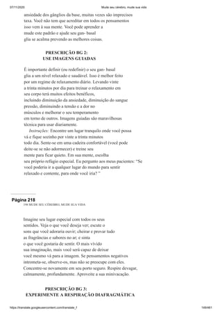 07/11/2020 Mude seu cérebro, mude sua vida
https://translate.googleusercontent.com/translate_f 149/461
ansiedade dos gânglios da base, muitas vezes são imprecisos
taxa. Você não tem que acreditar em todos os pensamentos
isso vem à sua mente. Você pode aprender a
mude este padrão e ajude seu gan- basal
glia se acalma prevendo as melhores coisas.
PRESCRIÇÃO BG 2:
USE IMAGENS GUIADAS
É importante definir (ou redefinir) o seu gan- basal
glia a um nível relaxado e saudável. Isso é melhor feito
por um regime de relaxamento diário. Levando vinte
a trinta minutos por dia para treinar o relaxamento em
seu corpo terá muitos efeitos benéficos,
incluindo diminuição da ansiedade, diminuição do sangue
pressão, diminuindo a tensão e a dor no
músculos e melhorar o seu temperamento
em torno de outros. Imagens guiadas são maravilhosas
técnica para usar diariamente.
Instruções: Encontre um lugar tranquilo onde você possa
vá e fique sozinho por vinte a trinta minutos
todo dia. Sente-se em uma cadeira confortável (você pode
deite-se se não adormecer) e treine seu
mente para ficar quieto. Em sua mente, escolha
seu próprio refúgio especial. Eu pergunto aos meus pacientes: “Se
você poderia ir a qualquer lugar do mundo para sentir
relaxado e contente, para onde você iria? ”
Página 218
198 MUDE SEU CÉREBRO, MUDE SUA VIDA
Imagine seu lugar especial com todos os seus
sentidos. Veja o que você deseja ver; escute o
sons que você adoraria ouvir; cheirar e provar tudo
as fragrâncias e sabores no ar; e sinta
o que você gostaria de sentir. O mais vívido
sua imaginação, mais você será capaz de deixar
você mesmo vá para a imagem. Se pensamentos negativos
intrometa-se, observe-os, mas não se preocupe com eles.
Concentre-se novamente em seu porto seguro. Respire devagar,
calmamente, profundamente. Aproveite a sua minivacação.
PRESCRIÇÃO BG 3:
EXPERIMENTE A RESPIRAÇÃO DIAFRAGMÁTICA
 
