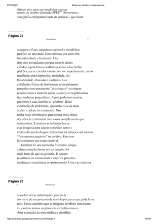 07/11/2020 Mude seu cérebro, mude sua vida
https://translate.googleusercontent.com/translate_f 15/461
últimos oito anos usei medicina nuclear
estudo do cérebro chamado SPECT (fóton único
tomografia computadorizada de emissão), que mede
Página 25
assegura o fluxo sanguíneo cerebral e metabólico
padrões de atividade. Estes últimos dez anos têm
foi estimulante e frustrante. Eles
têm sido estimulantes porque através destes
estudos, agora temos evidências visuais do cérebro
padrões que se correlacionam com o comportamento, como
tendências para depressão, ansiedade, dis-
tratabilidade, obsessão e violência. Isto
evidências físicas de fenômenos principalmente
pensado como puramente "psicológico" na origem
revolucionou a maneira como os outros e eu praticamos
tice medicina psiquiátrica. Agora podemos mostrar
pacientes e suas famílias o “cérebro” físico
evidências de problemas, ajudando-os a ser mais
aceitar e aderir ao tratamento. Nós
tenha mais informações para tornar mais eficaz
decisões de tratamento com casos complexos do que
nunca antes. E usamos as informações de
esta pesquisa para educar o público sobre o
efeitos do uso de drogas, ferimentos na cabeça e até mesmo
“Pensamento negativo” no cérebro. Este tem
foi realmente um tempo incrível.
Também foi um momento frustrante porque
a disseminação desses novos insights foi
mais lento do que eu gostaria. É natural
resistência na comunidade científica para dra-
mudanças matemáticas no pensamento. Uma vez cientista
Introdução 5
Página 26
descobre novas informações, precisa ir
por meio de um processo de revisão por pares que pode levar
anos. Estou satisfeito que as imagens cerebrais funcionem
Eu e outros somos os pioneiros e continuamos a
obter aceitação da área médica e científica
6 Introdução
 