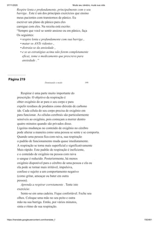 07/11/2020 Mude seu cérebro, mude sua vida
https://translate.googleusercontent.com/translate_f 150/461
Respire lenta e profundamente, principalmente com o seu
barriga . Este é um dos principais exercícios que ensino
meus pacientes com transtornos de pânico. Eu
escrever um plano de pânico para eles
carregue com eles. Na receita está escrito:
“Sempre que você se sentir ansioso ou em pânico, faça
Os seguintes:
respire lenta e profundamente com sua barriga ,
matar os ANTs videntes ,
distraia-se da ansiedade ,
e se as estratégias acima não forem completamente
eficaz, tome o medicamento que prescrevo para
ansiedade . ”
•
•
•
•
Página 219
Dominando o medo 199
Respirar é uma parte muito importante do
prescrição. O objetivo da respiração é
obter oxigênio do ar para o seu corpo e para
expelir resíduos de produtos como dióxido de carbono
ide. Cada célula do seu corpo precisa de oxigênio em
para funcionar. As células cerebrais são particularmente
sensíveis ao oxigênio, pois começam a morrer dentro
quatro minutos quando são privados disso.
Ligeiras mudanças no conteúdo de oxigênio no cérebro
pode alterar a maneira como uma pessoa se sente e se comporta.
Quando uma pessoa fica com raiva, sua respiração
o padrão de funcionamento muda quase imediatamente.
A respiração se torna mais superficial e significativamente
Mais rápido. Este padrão de respiração é ineficiente,
e o conteúdo de oxigênio na pessoa com raiva
o sangue é reduzido. Posteriormente, há menos
oxigênio disponível para o cérebro de uma pessoa e ela ou
ela pode se tornar mais irritável, impulsiva,
confuso e sujeito a um comportamento negativo
(como gritar, ameaçar ou bater em outra
pessoa).
Aprenda a respirar corretamente . Tente isto
exercício:
Sente-se em uma cadeira. Fique confortável. Feche seu
olhos. Coloque uma mão no seu peito e outra
mão na sua barriga. Então, por vários minutos,
sinta o ritmo de sua respiração.
 
