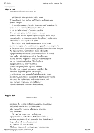 07/11/2020 Mude seu cérebro, mude sua vida
https://translate.googleusercontent.com/translate_f 151/461
Página 220
200 MUDE SEU CÉREBRO, MUDE SUA VIDA
Você respira principalmente com o peito?
Principalmente com sua barriga? Ou com ambos os seus
peito e barriga?
A maneira como você respira tem um grande impacto sobre
como você se sente a cada momento. Você já
já viu um bebê respirar? Ou um cachorrinho?
Eles respiram quase exclusivamente com seus
barrigas. Eles movem a parte superior do peito muito pouco
na respiração. No entanto, a maioria dos adultos respira quase
totalmente da parte superior do peito.
Para corrigir esse padrão de respiração negativa, eu
ensinar meus pacientes a se tornarem especialistas em respiração
se movendo lenta e profundamente, principalmente com suas barrigas.
No meu escritório, tenho alguns muito sofisticados
equipamento de biofeedback que usa medidores de tensão
para medir a atividade respiratória. Eu coloco um
calibre em torno do peito de uma pessoa e um segundo
um em torno de sua barriga. O biofeedback
equipamento mede o movimento do
peito e barriga enquanto a pessoa inspira e
Fora. Se você expandir sua barriga (usando o dia-
músculos fragma lá) quando você inspira,
permite espaço para seus pulmões inflarem para baixo
enfermaria, aumentando a quantidade de ar disponível para
seu corpo. Eu ensino meus pacientes a respirar com
suas barrigas, observando seu padrão no
tela de computador. Em cerca de meia hora,
Página 221
Dominando o medo 201
a maioria das pessoas pode aprender como mudar seus
padrões de respiração, o que os relaxa e
dá a eles melhor controle sobre como se sentem
e se comportar.
Se você não tem acesso a sofisticados
equipamento de biofeedback, deite-se de costas e
coloque um pequeno livro em sua barriga. Quando você
inspire, faça o livro subir, e quando
você expira, faz o livro descer.
Mudando o centro da respiração para baixo em seu
 