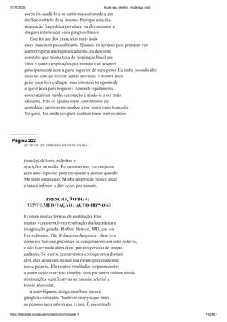 07/11/2020 Mude seu cérebro, mude sua vida
https://translate.googleusercontent.com/translate_f 152/461
corpo irá ajudá-lo a se sentir mais relaxado e em
melhor controle de si mesmo. Pratique este dia-
respiração fragmática por cinco ou dez minutos a
dia para estabelecer seus gânglios basais.
Este foi um dos exercícios mais úteis
cises para mim pessoalmente. Quando eu aprendi pela primeira vez
como respirar diafragmaticamente, eu descobri
constatei que minha taxa de respiração basal era
vinte e quatro respirações por minuto e eu respirei
principalmente com a parte superior do meu peito. Eu tinha passado dez
anos no serviço militar, sendo ensinado a manter meu
peito para fora e chupar meu intestino (o oposto de
o que é bom para respirar). Aprendi rapidamente
como acalmar minha respiração e ajudá-la a ser mais
eficiente. Não só ajudou meus sentimentos de
ansiedade, também me ajudou a me sentir mais tranquila
No geral. Eu ainda uso para acalmar meus nervos antes
Página 222
202 MUDE SEU CÉREBRO, MUDE SUA VIDA
reuniões difíceis, palestras e
aparições na mídia. Eu também uso, em conjunto
com auto-hipnose, para me ajudar a dormir quando
Me sinto estressado. Minha respiração básica atual
a taxa é inferior a dez vezes por minuto.
PRESCRIÇÃO BG 4:
TENTE MEDITAÇÃO / AUTO-HIPNOSE
Existem muitas formas de meditação. Eles
muitas vezes envolvem respiração diafragmática e
imaginação guiada. Herbert Benson, MD, em seu
livro clássico, The Relaxation Response , descreve
como ele fez seus pacientes se concentrarem em uma palavra,
e não fazer nada além disso por um período de tempo
cada dia. Se outros pensamentos começaram a distrair
eles, eles deveriam treinar sua mente para reorientar
nessa palavra. Ele relatou resultados surpreendentes
a partir deste exercício simples: seus pacientes tinham sinais
diminuições significativas na pressão arterial e
tensão muscular.
A auto-hipnose atinge uma base natural
gânglios calmantes ”fonte de energia que mais
as pessoas nem sabem que existe. É encontrado
 