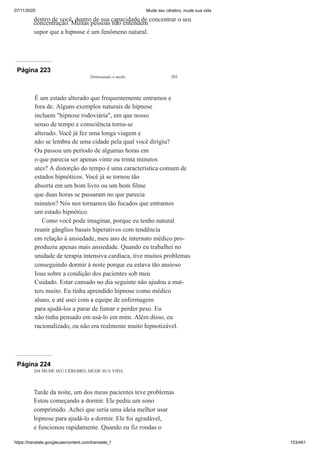 07/11/2020 Mude seu cérebro, mude sua vida
https://translate.googleusercontent.com/translate_f 153/461
dentro de você, dentro de sua capacidade de concentrar o seu
concentração. Muitas pessoas não entendem
supor que a hipnose é um fenômeno natural.
Página 223
Dominando o medo 203
É um estado alterado que frequentemente entramos e
fora de. Alguns exemplos naturais de hipnose
incluem "hipnose rodoviária", em que nosso
senso de tempo e consciência torna-se
alterado. Você já fez uma longa viagem e
não se lembra de uma cidade pela qual você dirigiu?
Ou passou um período de algumas horas em
o que parecia ser apenas vinte ou trinta minutos
utes? A distorção do tempo é uma característica comum de
estados hipnóticos. Você já se tornou tão
absorta em um bom livro ou um bom filme
que duas horas se passaram no que parecia
minutos? Nós nos tornamos tão focados que entramos
um estado hipnótico.
Como você pode imaginar, porque eu tenho natural
reunir gânglios basais hiperativos com tendência
em relação à ansiedade, meu ano de internato médico pro-
produziu apenas mais ansiedade. Quando eu trabalhei no
unidade de terapia intensiva cardíaca, tive muitos problemas
conseguindo dormir à noite porque eu estava tão ansioso
Ious sobre a condição dos pacientes sob meu
Cuidado. Estar cansado no dia seguinte não ajudou a mat-
ters muito. Eu tinha aprendido hipnose como médico
aluno, e até usei com a equipe de enfermagem
para ajudá-los a parar de fumar e perder peso. Eu
não tinha pensado em usá-lo em mim. Além disso, eu
racionalizado, eu não era realmente muito hipnotizável.
Página 224
204 MUDE SEU CÉREBRO, MUDE SUA VIDA
Tarde da noite, um dos meus pacientes teve problemas
Estou começando a dormir. Ele pediu um sono
comprimido. Achei que seria uma ideia melhor usar
hipnose para ajudá-lo a dormir. Ele foi agradável,
e funcionou rapidamente. Quando eu fiz rondas o
 