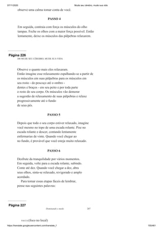07/11/2020 Mude seu cérebro, mude sua vida
https://translate.googleusercontent.com/translate_f 155/461
observe uma calma tomar conta de você.
PASSO 4
Em seguida, contraia com força os músculos do olho
tampas. Feche os olhos com a maior força possível. Então
lentamente, deixe os músculos das pálpebras relaxarem.
Página 226
206 MUDE SEU CÉREBRO, MUDE SUA VIDA
Observe o quanto mais eles relaxaram.
Então imagine esse relaxamento espalhando-se a partir de
os músculos em suas pálpebras para os músculos em
seu rosto - do pescoço até o ombro -
dentes e braços - em seu peito e por toda parte
o resto do seu corpo. Os músculos vão demorar
a sugestão de relaxamento de suas pálpebras e relaxe
progressivamente até o fundo
de seus pés.
PASSO 5
Depois que todo o seu corpo estiver relaxado, imagine
você mesmo no topo de uma escada rolante. Pise no
escada rolante e descer, contando lentamente
enfermarias de vinte. Quando você chegar ao
no fundo, é provável que você esteja muito relaxado.
PASSO 6
Desfrute da tranquilidade por vários momentos.
Em seguida, volte para a escada rolante, subindo.
Conte até dez. Quando você chegar a dez, abra
seus olhos, sinta-se relaxado, revigorado e amplo
acordado.
Para tornar essas etapas fáceis de lembrar,
pense nas seguintes palavras:
Página 227
Dominando o medo 207
FOCUS (foco no local)
 