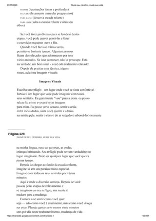 07/11/2020 Mude seu cérebro, mude sua vida
https://translate.googleusercontent.com/translate_f 156/461
RESPIRE (respirações lentas e profundas)
RELAX (relaxamento muscular progressivo)
PARA BAIXO (descer a escada rolante)
PARA CIMA (suba a escada rolante e abra seu
olhos)
Se você tiver problemas para se lembrar destes
etapas, você pode querer gravá-las e fazer
o exercício enquanto ouve a fita.
Quando você faz isso várias vezes,
permita-se bastante tempo. Algumas pessoas
ficam tão relaxados que adormecem por sete
vários minutos. Se isso acontecer, não se preocupe. Está
na verdade, um bom sinal - você está realmente relaxado!
Depois de praticar esta técnica, alguns
vezes, adicione imagens visuais:
Imagens Visuais
Escolha um refúgio - um lugar onde você se sinta confortável
fortável, um lugar que você pode imaginar com todos
seus sentidos. Eu geralmente “vou” para a praia. eu posso
relaxe lá, e isso evocará belas imagens
para mim. Eu posso ver o oceano, sentir a areia
entre meus dedos, sinta o sol quente e a brisa
na minha pele, sentir o cheiro do ar salgado e saboreá-lo levemente
Página 228
208 MUDE SEU CÉREBRO, MUDE SUA VIDA
na minha língua, ouço as gaivotas, as ondas,
crianças brincando. Seu refúgio pode ser um verdadeiro ou
lugar imaginado. Pode ser qualquer lugar que você queira
passar tempo.
Depois de chegar ao fundo da escada rolante,
imagine-se em seu paraíso muito especial.
Imagine com todos os seus sentidos por vários
minutos.
Aqui é onde a diversão começa. Depois de você
passou pelas etapas de relaxamento e
se imaginou em seu refúgio, sua mente é
maduro para a mudança.
Comece a se sentir como você quer
seja — não como você é atualmente, mas como você deseja
ser estar. Planeje gastar pelo menos vinte minutos
utes por dia neste reabastecimento, mudança de vida
 