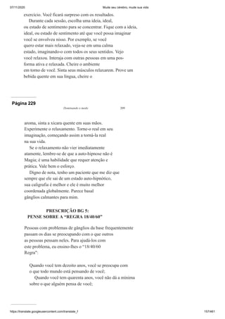 07/11/2020 Mude seu cérebro, mude sua vida
https://translate.googleusercontent.com/translate_f 157/461
exercício. Você ficará surpreso com os resultados.
Durante cada sessão, escolha uma ideia, ideal,
ou estado de sentimento para se concentrar. Fique com a ideia,
ideal, ou estado de sentimento até que você possa imaginar
você se envolveu nisso. Por exemplo, se você
quero estar mais relaxado, veja-se em uma calma
estado, imaginando-o com todos os seus sentidos. Vejo
você relaxou. Interaja com outras pessoas em uma pos-
forma ativa e relaxada. Cheire o ambiente
em torno de você. Sinta seus músculos relaxarem. Prove um
bebida quente em sua língua, cheire o
Página 229
Dominando o medo 209
aroma, sinta a xícara quente em suas mãos.
Experimente o relaxamento. Torne-o real em seu
imaginação, começando assim a torná-la real
na sua vida.
Se o relaxamento não vier imediatamente
atamente, lembre-se de que a auto-hipnose não é
Magia; é uma habilidade que requer atenção e
prática. Vale bem o esforço.
Digno de nota, tenho um paciente que me diz que
sempre que ele sai de um estado auto-hipnótico,
sua caligrafia é melhor e ele é muito melhor
coordenada globalmente. Parece basal
gânglios calmantes para mim.
PRESCRIÇÃO BG 5:
PENSE SOBRE A “REGRA 18/40/60”
Pessoas com problemas de gânglios da base frequentemente
passam os dias se preocupando com o que outros
as pessoas pensam neles. Para ajudá-los com
este problema, eu ensino-lhes o “18/40/60
Regra":
Quando você tem dezoito anos, você se preocupa com
o que todo mundo está pensando de você;
Quando você tem quarenta anos, você não dá a mínima
sobre o que alguém pensa de você;
 