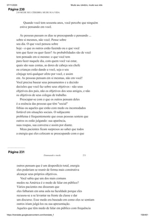 07/11/2020 Mude seu cérebro, mude sua vida
https://translate.googleusercontent.com/translate_f 158/461
Página 230
210 MUDE SEU CÉREBRO, MUDE SUA VIDA
Quando você tem sessenta anos, você percebe que ninguém
estive pensando em você.
As pessoas passam os dias se preocupando e pensando ...
sobre si mesmos, não você. Pense sobre
seu dia. O que você pensou sobre
hoje - o que os outros estão fazendo ou o que você
tem que fazer ou quer fazer? As probabilidades são de você
tem pensado em si mesmo: o que você tem
para fazer naquele dia, com quem você vai estar,
quais são suas contas, as dores de cabeça seu chefe
ou crianças estão dando a você, seja o seu
cônjuge terá qualquer afeto por você, e assim
em. As pessoas pensam em si mesmas, não em você!
Você precisa basear seus pensamentos e a decisão
decisões que você faz sobre seus objetivos - não seus
objetivos dos pais, não os objetivos dos seus amigos, e não
os objetivos de seus colegas de trabalho.
Preocupar-se com o que os outros pensam deles
é a essência das pessoas que têm "social"
fobias ou aqueles que estão com medo ou incomodados
fortável em situações sociais. O subjacente
problema é frequentemente que essas pessoas sentem que
outros os estão julgando: sua aparência,
suas roupas, sua conversa e assim por diante.
Meus pacientes ficam surpresos ao saber que todos
a energia que eles colocam se preocupando com o que
Página 231
Dominando o medo 211
outros pensam que é um desperdício total, energia
eles poderiam se reunir de forma mais construtiva
alcançar seus próprios objetivos.
Você sabia que um dos mais comuns
medos na América é o medo de falar em público?
Vários pacientes me disseram que
eles falharam em uma aula na faculdade porque eles
recusou-se a se levantar na frente da classe e dar
um discurso. Esse medo era baseado em como eles se sentiam
outros iriam julgá-los ou sua apresentação.
Aqueles que têm medo de falar em público com frequência
 