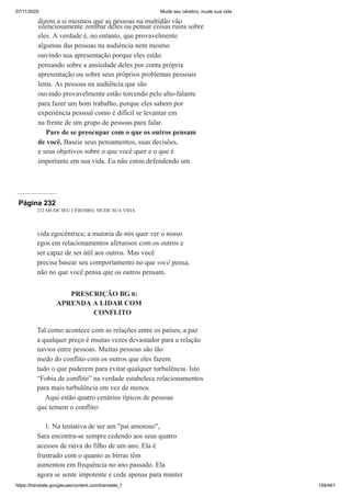 07/11/2020 Mude seu cérebro, mude sua vida
https://translate.googleusercontent.com/translate_f 159/461
dizem a si mesmos que as pessoas na multidão vão
silenciosamente zombar deles ou pensar coisas ruins sobre
eles. A verdade é, no entanto, que provavelmente
algumas das pessoas na audiência nem mesmo
ouvindo sua apresentação porque eles estão
pensando sobre a ansiedade deles por conta própria
apresentação ou sobre seus próprios problemas pessoais
lems. As pessoas na audiência que são
ouvindo provavelmente estão torcendo pelo alto-falante
para fazer um bom trabalho, porque eles sabem por
experiência pessoal como é difícil se levantar em
na frente de um grupo de pessoas para falar.
Pare de se preocupar com o que os outros pensam
de você. Baseie seus pensamentos, suas decisões,
e seus objetivos sobre o que você quer e o que é
importante em sua vida. Eu não estou defendendo um
Página 232
212 MUDE SEU CÉREBRO, MUDE SUA VIDA
vida egocêntrica; a maioria de nós quer ver o nosso
egos em relacionamentos afetuosos com os outros e
ser capaz de ser útil aos outros. Mas você
precisa basear seu comportamento no que você pensa,
não no que você pensa que os outros pensam.
PRESCRIÇÃO BG 6:
APRENDA A LIDAR COM
CONFLITO
Tal como acontece com as relações entre os países, a paz
a qualquer preço é muitas vezes devastador para a relação
navios entre pessoas. Muitas pessoas são tão
medo do conflito com os outros que eles fazem
tudo o que puderem para evitar qualquer turbulência. Isto
“Fobia de conflito” na verdade estabelece relacionamentos
para mais turbulência em vez de menos.
Aqui estão quatro cenários típicos de pessoas
que temem o conflito:
1. Na tentativa de ser um "pai amoroso",
Sara encontra-se sempre cedendo aos seus quatro
acessos de raiva do filho de um ano. Ela é
frustrado com o quanto as birras têm
aumentou em frequência no ano passado. Ela
agora se sente impotente e cede apenas para manter
 