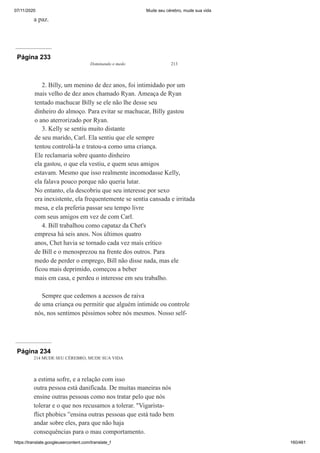 07/11/2020 Mude seu cérebro, mude sua vida
https://translate.googleusercontent.com/translate_f 160/461
a paz.
Página 233
Dominando o medo 213
2. Billy, um menino de dez anos, foi intimidado por um
mais velho de dez anos chamado Ryan. Ameaça de Ryan
tentado machucar Billy se ele não lhe desse seu
dinheiro do almoço. Para evitar se machucar, Billy gastou
o ano aterrorizado por Ryan.
3. Kelly se sentiu muito distante
de seu marido, Carl. Ela sentiu que ele sempre
tentou controlá-la e tratou-a como uma criança.
Ele reclamaria sobre quanto dinheiro
ela gastou, o que ela vestiu, e quem seus amigos
estavam. Mesmo que isso realmente incomodasse Kelly,
ela falava pouco porque não queria lutar.
No entanto, ela descobriu que seu interesse por sexo
era inexistente, ela frequentemente se sentia cansada e irritada
mesa, e ela preferia passar seu tempo livre
com seus amigos em vez de com Carl.
4. Bill trabalhou como capataz da Chet's
empresa há seis anos. Nos últimos quatro
anos, Chet havia se tornado cada vez mais crítico
de Bill e o menosprezou na frente dos outros. Para
medo de perder o emprego, Bill não disse nada, mas ele
ficou mais deprimido, começou a beber
mais em casa, e perdeu o interesse em seu trabalho.
Sempre que cedemos a acessos de raiva
de uma criança ou permitir que alguém intimide ou controle
nós, nos sentimos péssimos sobre nós mesmos. Nosso self-
Página 234
214 MUDE SEU CÉREBRO, MUDE SUA VIDA
a estima sofre, e a relação com isso
outra pessoa está danificada. De muitas maneiras nós
ensine outras pessoas como nos tratar pelo que nós
tolerar e o que nos recusamos a tolerar. "Vigarista-
flict phobics ”ensina outras pessoas que está tudo bem
andar sobre eles, para que não haja
consequências para o mau comportamento.
 