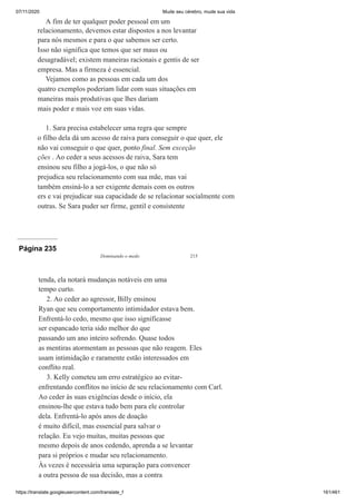 07/11/2020 Mude seu cérebro, mude sua vida
https://translate.googleusercontent.com/translate_f 161/461
A fim de ter qualquer poder pessoal em um
relacionamento, devemos estar dispostos a nos levantar
para nós mesmos e para o que sabemos ser certo.
Isso não significa que temos que ser maus ou
desagradável; existem maneiras racionais e gentis de ser
empresa. Mas a firmeza é essencial.
Vejamos como as pessoas em cada um dos
quatro exemplos poderiam lidar com suas situações em
maneiras mais produtivas que lhes dariam
mais poder e mais voz em suas vidas.
1. Sara precisa estabelecer uma regra que sempre
o filho dela dá um acesso de raiva para conseguir o que quer, ele
não vai conseguir o que quer, ponto final. Sem exceção
ções . Ao ceder a seus acessos de raiva, Sara tem
ensinou seu filho a jogá-los, o que não só
prejudica seu relacionamento com sua mãe, mas vai
também ensiná-lo a ser exigente demais com os outros
ers e vai prejudicar sua capacidade de se relacionar socialmente com
outras. Se Sara puder ser firme, gentil e consistente
Página 235
Dominando o medo 215
tenda, ela notará mudanças notáveis em uma
tempo curto.
2. Ao ceder ao agressor, Billy ensinou
Ryan que seu comportamento intimidador estava bem.
Enfrentá-lo cedo, mesmo que isso significasse
ser espancado teria sido melhor do que
passando um ano inteiro sofrendo. Quase todos
as mentiras atormentam as pessoas que não reagem. Eles
usam intimidação e raramente estão interessados em
conflito real.
3. Kelly cometeu um erro estratégico ao evitar-
enfrentando conflitos no início de seu relacionamento com Carl.
Ao ceder às suas exigências desde o início, ela
ensinou-lhe que estava tudo bem para ele controlar
dela. Enfrentá-lo após anos de doação
é muito difícil, mas essencial para salvar o
relação. Eu vejo muitas, muitas pessoas que
mesmo depois de anos cedendo, aprenda a se levantar
para si próprios e mudar seu relacionamento.
Às vezes é necessária uma separação para convencer
a outra pessoa de sua decisão, mas a contra
 