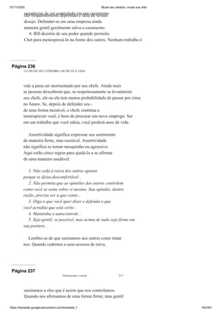 07/11/2020 Mude seu cérebro, mude sua vida
https://translate.googleusercontent.com/translate_f 162/461
sequências de ser controlado em um casamento
são frequentemente depressão e falta de sexual
desejo. Defender-se em uma empresa ainda
maneira gentil geralmente salva o casamento.
4. Bill desistiu de seu poder quando permitiu
Chet para menosprezá-lo na frente dos outros. Nenhum trabalho é
Página 236
216 MUDE SEU CÉREBRO, MUDE SUA VIDA
vale a pena ser atormentado por seu chefe. Ainda mais
as pessoas descobrem que, se respeitosamente se levantarem
seu chefe, ele ou ela tem menos probabilidade de passar por cima
no futuro. Se, depois de defender seu -
de uma forma razoável, o chefe continua a
menosprezar você, é hora de procurar um novo emprego. Ser
em um trabalho que você odeia, você perderá anos de vida.
Assertividade significa expressar seu sentimento
de maneira firme, mas razoável. Assertividade
não significa se tornar mesquinho ou agressivo.
Aqui estão cinco regras para ajudá-lo a se afirmar
de uma maneira saudável:
1. Não ceda à raiva dos outros apenas
porque te deixa desconfortável .
2. Não permita que as opiniões dos outros controlem
como você se sente sobre si mesmo. Sua opinião, dentro
razão, precisa ser a que conta .
3. Diga o que você quer dizer e defenda o que
você acredita que está certo .
4. Mantenha o autocontrole .
5. Seja gentil, se possível, mas acima de tudo seja firme em
sua postura .
Lembre-se de que ensinamos aos outros como tratar
nos. Quando cedemos a seus acessos de raiva,
Página 237
Dominando o medo 217
ensinamos a eles que é assim que nos controlamos.
Quando nos afirmamos de uma forma firme, mas gentil
 