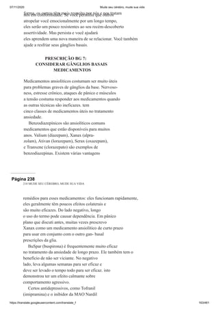 07/11/2020 Mude seu cérebro, mude sua vida
https://translate.googleusercontent.com/translate_f 163/461
forma, os outros têm mais respeito por nós e nos tratam
nós em conformidade. Se você permitiu que outros
atropelar você emocionalmente por um longo tempo,
eles serão um pouco resistentes ao seu recém-descoberto
assertividade. Mas persista e você ajudará
eles aprendem uma nova maneira de se relacionar. Você também
ajude a resfriar seus gânglios basais.
PRESCRIÇÃO BG 7:
CONSIDERAR GÂNGLIOS BASAIS
MEDICAMENTOS
Medicamentos ansiolíticos costumam ser muito úteis
para problemas graves de gânglios da base. Nervoso-
ness, estresse crônico, ataques de pânico e músculos
a tensão costuma responder aos medicamentos quando
as outras técnicas são ineficazes. tem
cinco classes de medicamentos úteis no tratamento
ansiedade.
Benzodiazepínicos são ansiolíticos comuns
medicamentos que estão disponíveis para muitos
anos. Valium (diazepam), Xanax (alpra-
zolam), Ativan (lorazepam), Serax (oxazepam),
e Tranxene (clorazepato) são exemplos de
benzodiazepinas. Existem várias vantagens
Página 238
218 MUDE SEU CÉREBRO, MUDE SUA VIDA
remédios para esses medicamentos: eles funcionam rapidamente,
eles geralmente têm poucos efeitos colaterais e
são muito eficazes. Do lado negativo, longo
o uso do termo pode causar dependência. Em pânico
plano que discuti antes, muitas vezes prescrevo
Xanax como um medicamento ansiolítico de curto prazo
para usar em conjunto com o outro gan- basal
prescrições da glia.
BuSpar (buspirona) é frequentemente muito eficaz
no tratamento da ansiedade de longo prazo. Ele também tem o
benefício de não ser viciante. No negativo
lado, leva algumas semanas para ser eficaz e
deve ser levado o tempo todo para ser eficaz. isto
demonstrou ter um efeito calmante sobre
comportamento agressivo.
Certos antidepressivos, como Tofranil
(imipramina) e o inibidor da MAO Nardil
 