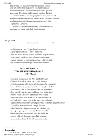 07/11/2020 Mude seu cérebro, mude sua vida
https://translate.googleusercontent.com/translate_f 164/461
(fenelzina), são especialmente úteis para as pessoas
que têm transtornos de pânico. Eu encontrei estes
medicamentos para serem úteis em pacientes que têm
problemas do sistema límbico e dos gânglios da base.
Anormalidades focais nos gânglios da base, como focal
mudanças do sistema límbico, muitas vezes são ajudados com
medicamentos estabilizadores de nervos, como lítio,
Tegretol ou Depakote.
A última classe de medicamentos que considero útil
em casos graves de ansiedade é antipsicótico
Página 239
Dominando o medo 219
medicamentos, como Risperdal (risperidona),
Mellaril (tioridazina) e Haldol (haloperi-
dol). Por causa de seus efeitos colaterais, eu geralmente
guarde esses medicamentos até que eu tente outro
opções. Quando os sintomas psicóticos estão presentes
ent, esses medicamentos geralmente salvam vidas.
PRESCRIÇÃO BG 8:
VEJA SEUS GÂNGLIOS BASAIS
NUTRIÇÃO
Conforme mencionado no Deep Limbic System
Capítulo de receitas, o que você come tem um
efeito importante sobre como você se sente. Se o seu simp-
toms refletem atividade aumentada dos gânglios da base
e ansiedade, você se sairá melhor com um equilíbrio
dieta que não permite que você fique com muita fome
durante o dia. Episódios de hipoglicemia fazem
ansiedade muito pior. Se você tem gan- basal baixo
atividade glia e baixa motivação, você provavelmente
faça melhor com um alto teor de proteína e baixo teor de carboidratos
Drate dieta para se dar mais energia durante
o dia. Também é frequentemente útil eliminar caf-
feine, pois pode piorar a ansiedade. Eliminando
o álcool também costuma ser uma boa ideia. Até
embora o álcool diminua a ansiedade no curto
termo, a abstinência do álcool causa ansiedade
Página 240
220 MUDE SEU CÉREBRO, MUDE SUA VIDA
 