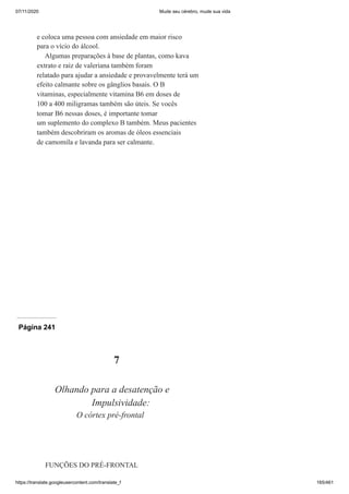 07/11/2020 Mude seu cérebro, mude sua vida
https://translate.googleusercontent.com/translate_f 165/461
e coloca uma pessoa com ansiedade em maior risco
para o vício do álcool.
Algumas preparações à base de plantas, como kava
extrato e raiz de valeriana também foram
relatado para ajudar a ansiedade e provavelmente terá um
efeito calmante sobre os gânglios basais. O B
vitaminas, especialmente vitamina B6 em doses de
100 a 400 miligramas também são úteis. Se vocês
tomar B6 nessas doses, é importante tomar
um suplemento do complexo B também. Meus pacientes
também descobriram os aromas de óleos essenciais
de camomila e lavanda para ser calmante.
Página 241
7
Olhando para a desatenção e
Impulsividade:
O córtex pré-frontal
FUNÇÕES DO PRÉ-FRONTAL
Ó
 