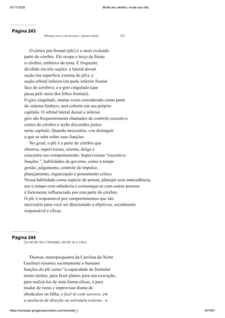 07/11/2020 Mude seu cérebro, mude sua vida
https://translate.googleusercontent.com/translate_f 167/461
Página 243
Olhando para a desatenção e impulsividade 223
O córtex pré-frontal (pfc) é o mais evoluído
parte do cérebro. Ele ocupa o terço da frente
o cérebro, embaixo da testa. É frequente
dividido em três seções: a lateral dorsal
seção (na superfície externa do pfc), o
seção orbital inferior (na parte inferior frontal
face do cérebro), e o giro cingulado (que
passa pelo meio dos lobos frontais).
O giro cingulado, muitas vezes considerado como parte
do sistema límbico, será coberto em seu próprio
capítulo. O orbital lateral dorsal e inferior
giro são frequentemente chamados de controle executivo
centro do cérebro e serão discutidos juntos
neste capítulo. Quando necessário, vou distinguir
o que se sabe sobre suas funções.
No geral, o pfc é a parte do cérebro que
observa, supervisiona, orienta, dirige e
concentra seu comportamento. Supervisiona “executivo
funções ”, habilidades de governo, como o tempo
gestão, julgamento, controle de impulso,
planejamento, organização e pensamento crítico.
Nossa habilidade como espécie de pensar, planejar com antecedência,
use o tempo com sabedoria e comunique-se com outras pessoas
é fortemente influenciado por esta parte do cérebro.
O pfc é responsável por comportamentos que são
necessário para você ser direcionado a objetivos, socialmente
responsável e eficaz.
Página 244
224 MUDE SEU CÉREBRO, MUDE SUA VIDA
Thomas, neuropsiquiatra da Carolina do Norte
Gualtieri resumiu sucintamente o humano
funções do pfc como "a capacidade de formular
metas tardias, para fazer planos para sua execução,
para realizá-los de uma forma eficaz, e para
mudar de rumo e improvisar diante de
obstáculos ou falha, e fazê-lo com sucesso, em
a ausência de direção ou estrutura externa . o
 