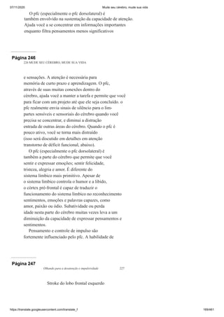07/11/2020 Mude seu cérebro, mude sua vida
https://translate.googleusercontent.com/translate_f 169/461
O pfc (especialmente o pfc dorsolateral) é
também envolvido na sustentação da capacidade de atenção.
Ajuda você a se concentrar em informações importantes
enquanto filtra pensamentos menos significativos
Página 246
226 MUDE SEU CÉREBRO, MUDE SUA VIDA
e sensações. A atenção é necessária para
memória de curto prazo e aprendizagem. O pfc,
através de suas muitas conexões dentro do
cérebro, ajuda você a manter a tarefa e permite que você
para ficar com um projeto até que ele seja concluído. o
pfc realmente envia sinais de silêncio para o lim-
partes sensíveis e sensoriais do cérebro quando você
precisa se concentrar, e diminui a distração
entrada de outras áreas do cérebro. Quando o pfc é
pouco ativo, você se torna mais distraído
(isso será discutido em detalhes em atenção
transtorno de déficit funcional, abaixo).
O pfc (especialmente o pfc dorsolateral) é
também a parte do cérebro que permite que você
sentir e expressar emoções; sentir felicidade,
tristeza, alegria e amor. É diferente do
sistema límbico mais primitivo. Apesar de
o sistema límbico controla o humor e a libido,
o córtex pré-frontal é capaz de traduzir o
funcionamento do sistema límbico no reconhecimento
sentimentos, emoções e palavras capazes, como
amor, paixão ou ódio. Subatividade ou perda
idade nesta parte do cérebro muitas vezes leva a um
diminuição da capacidade de expressar pensamentos e
sentimentos.
Pensamento e controle de impulso são
fortemente influenciado pelo pfc. A habilidade de
Página 247
Olhando para a desatenção e impulsividade 227
Stroke do lobo frontal esquerdo
 