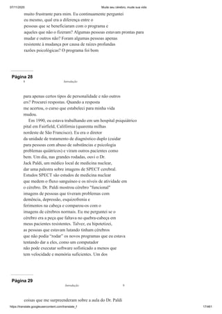 07/11/2020 Mude seu cérebro, mude sua vida
https://translate.googleusercontent.com/translate_f 17/461
muito frustrante para mim. Eu continuamente perguntei
eu mesmo, qual era a diferença entre o
pessoas que se beneficiaram com o programa e
aqueles que não o fizeram? Algumas pessoas estavam prontas para
mudar e outros não? Foram algumas pessoas apenas
resistente à mudança por causa de raízes profundas
razões psicológicas? O programa foi bom
Página 28
para apenas certos tipos de personalidade e não outros
ers? Procurei respostas. Quando a resposta
me acertou, o curso que estabeleci para minha vida
mudou.
Em 1990, eu estava trabalhando em um hospital psiquiátrico
pital em Fairfield, Califórnia (quarenta milhas
nordeste de São Francisco). Eu era o diretor
da unidade de tratamento de diagnóstico duplo (cuidar
para pessoas com abuso de substâncias e psicologia
problemas quiátricos) e viram outros pacientes como
bem. Um dia, nas grandes rodadas, ouvi o Dr.
Jack Paldi, um médico local de medicina nuclear,
dar uma palestra sobre imagens de SPECT cerebral.
Estudos SPECT são estudos de medicina nuclear
que medem o fluxo sanguíneo e os níveis de atividade em
o cérebro. Dr. Paldi mostrou cérebro "funcional"
imagens de pessoas que tiveram problemas com
demência, depressão, esquizofrenia e
ferimentos na cabeça e comparou-os com o
imagens de cérebros normais. Eu me perguntei se o
cérebro era a peça que faltava no quebra-cabeça em
meus pacientes resistentes. Talvez, eu hipotetizei,
as pessoas que estavam lutando tinham cérebros
que não podia “rodar” os novos programas que eu estava
tentando dar a eles, como um computador
não pode executar software sofisticado a menos que
tem velocidade e memória suficientes. Um dos
8 Introdução
Página 29
coisas que me surpreenderam sobre a aula do Dr. Paldi
Introdução 9
 