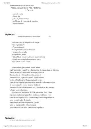 07/11/2020 Mude seu cérebro, mude sua vida
https://translate.googleusercontent.com/translate_f 171/461
resposta a um desafio intelectual.
PROBLEMAS COM O PRÉ-FRONTAL
CÓRTEX
atenção curta
distração
falta de perseverança
problemas de controle de impulso
hiperatividade
•
•
•
•
•
Página 249
Olhando para a desatenção e impulsividade 229
atraso crônico, má gestão do tempo
desorganização
Procrastinação
indisponibilidade de emoções
percepções erradas
julgamento pobre
dificuldade em aprender com a experiência
problemas de memória de curto prazo
ansiedade social e teste
Problemas no pré-frontal lateral dorsal
o córtex muitas vezes leva à diminuição da capacidade de atenção,
distração, memória de curto prazo prejudicada,
diminuição da velocidade mental, apatia e
diminuição da expressão verbal. Problemas no
córtex orbital inferior frequentemente leva a
controle de impulso, problemas de controle de humor (devido
às suas conexões com o sistema límbico),
diminuição das habilidades sociais e diminuição do controle
sobre o comportamento.
Pessoas com problemas de PCF costumam fazer coisas
eles mais tarde se arrependem, exibindo problemas com
controle de impulso. Eles também experimentam problemas
lems com atenção, distração,
procrastinação, mau julgamento e prob-
lems se expressando. Situações que
requerem concentração, controle de impulso e
•
•
•
•
•
•
•
•
•
Página 250
230 MUDE SEU CÉREBRO, MUDE SUA VIDA
 