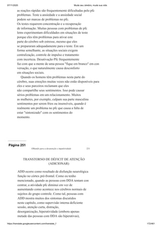 07/11/2020 Mude seu cérebro, mude sua vida
https://translate.googleusercontent.com/translate_f 172/461
as reações rápidas são frequentemente dificultadas pelo pfc
problemas. Teste a ansiedade e a ansiedade social
podem ser marcas de problemas no pfc.
Os testes requerem concentração e a recuperação
de informação. Muitas pessoas com problemas de pfc
lems experimentam dificuldades em situações de teste
porque eles têm problemas para ativar este
parte do cérebro sob estresse, mesmo que eles
se prepararam adequadamente para o teste. Em um
forma semelhante, as situações sociais exigem
centralização, controle de impulso e tratamento
com incerteza. Desativação Pfc frequentemente
faz com que a mente de uma pessoa "fique em branco" em con
versação, o que naturalmente causa desconforto
em situações sociais.
Quando os homens têm problemas nesta parte do
cérebro, suas emoções muitas vezes não estão disponíveis para
eles e seus parceiros reclamam que eles
não compartilhe seus sentimentos. Isso pode causar
sérios problemas em um relacionamento. Muitos
as mulheres, por exemplo, culpam sua parte masculina
sentimentos por serem frios ou insensíveis, quando é
realmente um problema no pfc que causa a falta de
estar "sintonizado" com os sentimentos do
momento.
Página 251
Olhando para a desatenção e impulsividade 231
TRANSTORNO DE DÉFICIT DE ATENÇÃO
(ADICIONAR)
ADD ocorre como resultado de disfunção neurológica
função no córtex pré-frontal. Como eu tenho
mencionado, quando as pessoas com DDA tentam con
centrar, a atividade pfc diminui em vez de
aumentando como acontece nos cérebros normais de
sujeitos do grupo controle. Como tal, pessoas com
ADD mostra muitos dos sintomas discutidos
neste capítulo, como supervisão interna deficiente
sessão, atenção curta, distração,
desorganização, hiperatividade (embora apenas
metade das pessoas com DDA são hiperativas),
 