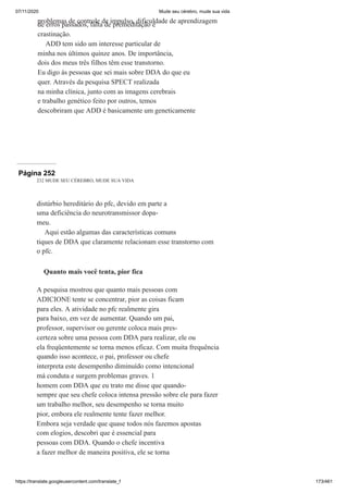 07/11/2020 Mude seu cérebro, mude sua vida
https://translate.googleusercontent.com/translate_f 173/461
problemas de controle de impulso, dificuldade de aprendizagem
de erros passados, falta de premeditação e
crastinação.
ADD tem sido um interesse particular de
minha nos últimos quinze anos. De importância,
dois dos meus três filhos têm esse transtorno.
Eu digo às pessoas que sei mais sobre DDA do que eu
quer. Através da pesquisa SPECT realizada
na minha clínica, junto com as imagens cerebrais
e trabalho genético feito por outros, temos
descobriram que ADD é basicamente um geneticamente
Página 252
232 MUDE SEU CÉREBRO, MUDE SUA VIDA
distúrbio hereditário do pfc, devido em parte a
uma deficiência do neurotransmissor dopa-
meu.
Aqui estão algumas das características comuns
tiques de DDA que claramente relacionam esse transtorno com
o pfc.
Quanto mais você tenta, pior fica
A pesquisa mostrou que quanto mais pessoas com
ADICIONE tente se concentrar, pior as coisas ficam
para eles. A atividade no pfc realmente gira
para baixo, em vez de aumentar. Quando um pai,
professor, supervisor ou gerente coloca mais pres-
certeza sobre uma pessoa com DDA para realizar, ele ou
ela freqüentemente se torna menos eficaz. Com muita frequência
quando isso acontece, o pai, professor ou chefe
interpreta este desempenho diminuído como intencional
má conduta e surgem problemas graves. 1
homem com DDA que eu trato me disse que quando-
sempre que seu chefe coloca intensa pressão sobre ele para fazer
um trabalho melhor, seu desempenho se torna muito
pior, embora ele realmente tente fazer melhor.
Embora seja verdade que quase todos nós fazemos apostas
com elogios, descobri que é essencial para
pessoas com DDA. Quando o chefe incentiva
a fazer melhor de maneira positiva, ele se torna
 