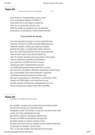 07/11/2020 Mude seu cérebro, mude sua vida
https://translate.googleusercontent.com/translate_f 174/461
Página 253
Olhando para a desatenção e impulsividade 233
mais produtivo. Na paternidade, ensino, super-
visar, ou gerenciar alguém com DDA, é
muito mais eficaz usar elogios e incentivos
ação, em vez de pressão. Pessoas com
ADD faz melhor em ambientes que são altamente
interessante ou estimulante e relativamente relaxado.
Curto período de atenção
Um curto período de atenção é a marca registrada deste
transtorno. Pessoas com DDA têm dificuldade para sus-
mantendo atenção e esforço por tempo prolongado
períodos de tempo. A atenção deles tende a diminuir
der e eles estão frequentemente fora da tarefa, pensando
sobre ou fazer outras coisas além da tarefa em
mão. No entanto, uma das coisas que muitas vezes engana
clínicos experientes avaliando este distúrbio é
que as pessoas com DDA não têm um curto
atenção para tudo. Freqüentemente, pessoas
com ADD pode prestar atenção muito bem às coisas
que são novos, inovadores, altamente estimulantes, interessantes
ing, ou assustador. Essas coisas fornecem o suficiente
estimulação intrínseca de que eles ativam o pfc
para que a pessoa possa se concentrar e se concentrar. UMA
criança com DDA pode se sair muito bem em um
em uma situação e desmoronar completamente em uma
sala de aula de trinta crianças. Meu filho com DDA,
Página 254
234 MUDE SEU CÉREBRO, MUDE SUA VIDA
por exemplo, costumava levar quatro horas para fazer metade
uma hora de lição de casa, frequentemente
desligando a tarefa. No entanto, se você der a ele um som de carro
revista, ele a leria rapidamente da capa
para cobrir e lembrar cada pequeno detalhe nele.
Pessoas com DDA têm problemas de longa data
prestando atenção ao regular, rotineiro, diário
assuntos como dever de casa, trabalho escolar, tarefas domésticas,
ou papelada. O mundano é terrível para
-los, e é não uma escolha. Eles precisam de entusiasmo
 
