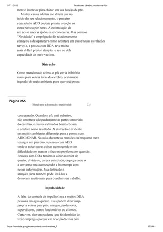 07/11/2020 Mude seu cérebro, mude sua vida
https://translate.googleusercontent.com/translate_f 175/461
ment e interesse para chutar em sua função de pfc.
Muitos casais adultos me dizem que no
início de seu relacionamento, o parceiro
com adulto ADD poderia prestar atenção ao
outra pessoa por horas. A estimulação de
um novo amor o ajudou a se concentrar. Mas como o
“Novidade” e empolgação do relacionamento
começou a desaparecer (como acontece em quase todas as relações
navios), a pessoa com DDA teve muito
mais difícil prestar atenção, e seu ou dela
capacidade de ouvir vacilou.
Distração
Como mencionado acima, o pfc envia inibitório
sinais para outras áreas do cérebro, acalmando
ingestão do meio ambiente para que você possa
Página 255
Olhando para a desatenção e impulsividade 235
concentrado. Quando o pfc está subativo,
não amortece adequadamente as partes sensoriais
do cérebro, e muitos estímulos bombardeiam
o cérebro como resultado. A distração é evidente
em muitos ambientes diferentes para a pessoa com
ADICIONAR. Na aula, durante as reuniões ou enquanto ouve
tening a um parceiro, a pessoa com ADD
tende a notar outras coisas acontecendo e tem
dificuldade em manter o foco no problema em questão.
Pessoas com DDA tendem a olhar ao redor do
quarto, divirta-se, pareça entediado, esqueça onde o
a conversa está acontecendo e interrompa com
neous informações. Sua distração e
atenção curta também pode levá-los a
demoram muito mais para concluir seu trabalho.
Impulsividade
A falta de controle de impulso leva a muitos DDA
pessoas em água quente. Eles podem dizer inap-
propria coisas para pais, amigos, professores,
supervisores, outros funcionários ou clientes.
Certa vez, tive um paciente que foi demitido de
treze empregos porque ele teve problemas com
 