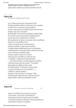 07/11/2020 Mude seu cérebro, mude sua vida
https://translate.googleusercontent.com/translate_f 176/461
trollando o que ele disse. Mesmo que ele realmente
queria manter vários dos empregos, ele iria
apenas deixar escapar o que estava pensando antes de
Página 256
236 MUDE SEU CÉREBRO, MUDE SUA VIDA
teve a chance de processar o pensamento. Mal
decisões pensadas também se relacionam com o impulso
sividade. Em vez de pensar em um problema
através, muitas pessoas com DDA querem um momento
solução e agir sem o necessário
premeditação. Em uma linha semelhante, impulsividade
faz com que essas pessoas tenham problemas para ir
através dos canais estabelecidos no trabalho.
Eles geralmente vão direto ao topo para resolver problemas
lems, em vez de trabalhar com o
sistema. Isso pode causar ressentimento de
colegas de trabalho e supervisores imediatos.
A impulsividade também pode levar a esse problema
comportamentos como mentir (dizer a primeira coisa que
vem à sua mente), roubando, tendo
assuntos e gastos excessivos. Eu tratei
muitas pessoas com DDA que sofreram com
a vergonha e a culpa desses comportamentos.
Em minhas palestras, costumo perguntar ao público:
“Quantas pessoas aqui são casadas?” Um grande
porcentagem do público levanta a mão.
Eu então pergunto: "É útil para você dizer tudo-
coisa que você pensa em seu casamento? " o
o público ri, porque conhece o
responda. “Claro que não,” eu continuo. “Rela-
relacionamentos requerem tato. Ainda por causa de
impulsividade e falta de premeditação, muitos
Página 257
Olhando para a desatenção e impulsividade 237
pessoas com DDA dizem a primeira coisa que
vem à mente. E em vez de se desculpar por
dizendo algo doloroso, muitas pessoas com DDA
vai justificar porque eles disseram a observação dolorosa,
só piorando a situação. Um impulso
 