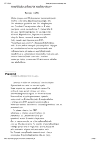 07/11/2020 Mude seu cérebro, mude sua vida
https://translate.googleusercontent.com/translate_f 177/461
comentário sério pode arruinar uma boa noite, um
fim de semana, até mesmo um casamento inteiro. ”
Busca de conflito
Muitas pessoas com DDA procuram inconscientemente
conflito como forma de estimular seu próprio pfc.
Eles não sabem que fazem isso. Eles não planejam
para fazer isso. Eles negam que o fazem. E ainda
eles fazem isso da mesma forma. A relativa falta de
atividade e estimulação para o pfc anseia por mais
atividade. Hiperatividade, inquietação e zumbido
ming são formas comuns de autoestimulação.
Outra maneira que vi pessoas com DDA
"Tentar ligar seus cérebros" está causando turbulência
moil. Se eles podem conseguir que seus pais ou cônjuges
ser emocionalmente intenso ou gritar com eles, que
pode aumentar a atividade em seus lobos frontais
e ajudá-los a se sentirem mais sintonizados. Mais uma vez,
este não é um fenômeno consciente. Mas isso
parece que muitas pessoas com DDA tornam-se viciadas
para a turbulência.
Página 258
238 MUDE SEU CÉREBRO, MUDE SUA VIDA
Uma vez eu tratei um homem que silenciosamente
fique atrás de um canto em sua casa e pule
fora e assustar sua esposa quando ela passou. Ele
gostou da carga que ele tirou de seus gritos.
Infelizmente para sua esposa, ela desenvolveu um
ritmo cardíaco irregular por causa da repetição
sustos positivos. Eu também tratei de muitos adultos
e crianças com DDA que pareciam motivadas a
deixar seus animais de estimação chateados por brincar com ou
provocando-os.
Os pais de crianças com DDA
relatar que as crianças são especialistas em
perturbando-os. Uma mãe me disse que
quando ela acorda de manhã, ela promete
diz a si mesma que não vai gritar ou ficar chateada
com seu filho de oito anos. No entanto, invariavelmente por
o tempo que ele está de folga para a escola, houve em
pelo menos três brigas e ambos se sentem terri-
ble. Quando eu expliquei o inconsciente da criança
necessidade de estimulação para a mãe, ela parou
 