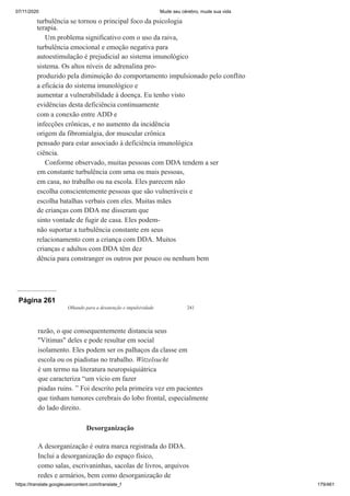 07/11/2020 Mude seu cérebro, mude sua vida
https://translate.googleusercontent.com/translate_f 179/461
turbulência se tornou o principal foco da psicologia
terapia.
Um problema significativo com o uso da raiva,
turbulência emocional e emoção negativa para
autoestimulação é prejudicial ao sistema imunológico
sistema. Os altos níveis de adrenalina pro-
produzido pela diminuição do comportamento impulsionado pelo conflito
a eficácia do sistema imunológico e
aumentar a vulnerabilidade à doença. Eu tenho visto
evidências desta deficiência continuamente
com a conexão entre ADD e
infecções crônicas, e no aumento da incidência
origem da fibromialgia, dor muscular crônica
pensado para estar associado à deficiência imunológica
ciência.
Conforme observado, muitas pessoas com DDA tendem a ser
em constante turbulência com uma ou mais pessoas,
em casa, no trabalho ou na escola. Eles parecem não
escolha conscientemente pessoas que são vulneráveis e
escolha batalhas verbais com eles. Muitas mães
de crianças com DDA me disseram que
sinto vontade de fugir de casa. Eles podem-
não suportar a turbulência constante em seus
relacionamento com a criança com DDA. Muitos
crianças e adultos com DDA têm dez
dência para constranger os outros por pouco ou nenhum bem
Página 261
Olhando para a desatenção e impulsividade 241
razão, o que consequentemente distancia seus
"Vítimas" deles e pode resultar em social
isolamento. Eles podem ser os palhaços da classe em
escola ou os piadistas no trabalho. Witzelsucht
é um termo na literatura neuropsiquiátrica
que caracteriza “um vício em fazer
piadas ruins. ” Foi descrito pela primeira vez em pacientes
que tinham tumores cerebrais do lobo frontal, especialmente
do lado direito.
Desorganização
A desorganização é outra marca registrada do DDA.
Inclui a desorganização do espaço físico,
como salas, escrivaninhas, sacolas de livros, arquivos
redes e armários, bem como desorganização de
 
