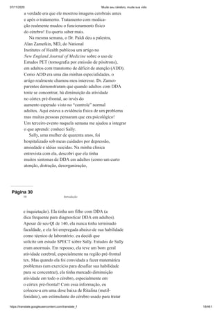 07/11/2020 Mude seu cérebro, mude sua vida
https://translate.googleusercontent.com/translate_f 18/461
a verdade era que ele mostrou imagens cerebrais antes
e após o tratamento. Tratamento com medica-
ção realmente mudou o funcionamento físico
do cérebro! Eu queria saber mais.
Na mesma semana, o Dr. Paldi deu a palestra,
Alan Zametkin, MD, do National
Institutes of Health publicou um artigo no
New England Journal of Medicine sobre o uso de
Estudos PET (tomografia por emissão de pósitrons),
em adultos com transtorno de déficit de atenção (ADD).
Como ADD era uma das minhas especialidades, o
artigo realmente chamou meu interesse. Dr. Zamet-
parentes demonstraram que quando adultos com DDA
tente se concentrar, há diminuição da atividade
no córtex pré-frontal, ao invés do
aumento esperado visto no “controle” normal
adultos. Aqui estava a evidência física de um problema
mas muitas pessoas pensaram que era psicológico!
Um terceiro evento naquela semana me ajudou a integrar
o que aprendi: conheci Sally.
Sally, uma mulher de quarenta anos, foi
hospitalizado sob meus cuidados por depressão,
ansiedade e idéias suicidas. Na minha clínica
entrevista com ela, descobri que ela tinha
muitos sintomas de DDA em adultos (como um curto
atenção, distração, desorganização,
Página 30
e inquietação). Ela tinha um filho com DDA (a
dica frequente para diagnosticar DDA em adultos).
Apesar de seu QI de 140, ela nunca tinha terminado
faculdade, e ela foi empregada abaixo de sua habilidade
como técnico de laboratório. eu decidi que
solicite um estudo SPECT sobre Sally. Estudos de Sally
eram anormais. Em repouso, ela teve um bom geral
atividade cerebral, especialmente na região pré-frontal
tex. Mas quando ela foi convidada a fazer matemática
problemas (um exercício para desafiar sua habilidade
para se concentrar), ela tinha marcado diminuição
atividade em todo o cérebro, especialmente em
o córtex pré-frontal! Com essa informação, eu
colocou-a em uma dose baixa de Ritalina (metil-
fenidato), um estimulante do cérebro usado para tratar
10 Introdução
 
