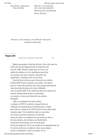 07/11/2020 Mude seu cérebro, mude sua vida
https://translate.googleusercontent.com/translate_f 182/461
Em repouso; nota geral
boa atividade.
Durante a concentração
ção; nota marcadamente
diminuição da atividade pfc
(Setas; flechas).
Durante a concentração, com Adderall; nota geral
atividade melhorada.
Página 265
Olhando para a desatenção e impulsividade 245
Depois que peguei a história de Kent, ficou claro que ele
sofreu de um não diagnosticado ao longo da vida
caso de ADD. Desde o tempo que ele esteve em
jardim de infância, ele teve problemas para ficar
seu assento; ele estava inquieto, distraído, dis-
organizado e rotulado como um fracasso.
O pai de Kent solicitou que fizéssemos um cérebro
Estudo SPECT para examinar seu cérebro. Ele queria
para ter certeza de que Kent não estava apenas procurando
outra desculpa de porque ele estava falhando
vida. O estudo SPECT do cérebro de Kent em repouso foi
normal. Quando Kent tentou se concentrar,
no entanto, o córtex pré-frontal de seu cérebro
desligado.
Após os resultados do exame clínico
e estudos de SPECT cerebral, coloquei Kent em
Adderall, um medicamento estimulante que é usado
para tratar os sintomas de ADD. Kent fez uma observação
resposta capaz. Ele completou todas as suas aulas
na escola no próximo semestre. Em dezoito
meses ele obteve seu diploma de associado em artes, e
três anos depois, ele terminou seu bacharelado
licenciatura em biologia. Ele foi aceito para
Escola de medicina! Eu fiz um estudo de acompanhamento de
O cérebro de Kent em Adderall vários meses depois
iniciar a medicação. Como você pode ver no
 