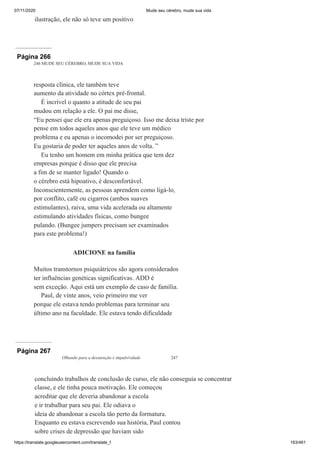 07/11/2020 Mude seu cérebro, mude sua vida
https://translate.googleusercontent.com/translate_f 183/461
ilustração, ele não só teve um positivo
Página 266
246 MUDE SEU CÉREBRO, MUDE SUA VIDA
resposta clínica, ele também teve
aumento da atividade no córtex pré-frontal.
É incrível o quanto a atitude de seu pai
mudou em relação a ele. O pai me disse,
“Eu pensei que ele era apenas preguiçoso. Isso me deixa triste por
pense em todos aqueles anos que ele teve um médico
problema e eu apenas o incomodei por ser preguiçoso.
Eu gostaria de poder ter aqueles anos de volta. ”
Eu tenho um homem em minha prática que tem dez
empresas porque é disso que ele precisa
a fim de se manter ligado! Quando o
o cérebro está hipoativo, é desconfortável.
Inconscientemente, as pessoas aprendem como ligá-lo,
por conflito, café ou cigarros (ambos suaves
estimulantes), raiva, uma vida acelerada ou altamente
estimulando atividades físicas, como bungee
pulando. (Bungee jumpers precisam ser examinados
para este problema!)
ADICIONE na família
Muitos transtornos psiquiátricos são agora considerados
ter influências genéticas significativas. ADD é
sem exceção. Aqui está um exemplo de caso de família.
Paul, de vinte anos, veio primeiro me ver
porque ele estava tendo problemas para terminar seu
último ano na faculdade. Ele estava tendo dificuldade
Página 267
Olhando para a desatenção e impulsividade 247
concluindo trabalhos de conclusão de curso, ele não conseguia se concentrar
classe, e ele tinha pouca motivação. Ele começou
acreditar que ele deveria abandonar a escola
e ir trabalhar para seu pai. Ele odiava o
ideia de abandonar a escola tão perto da formatura.
Enquanto eu estava escrevendo sua história, Paul contou
sobre crises de depressão que haviam sido
 