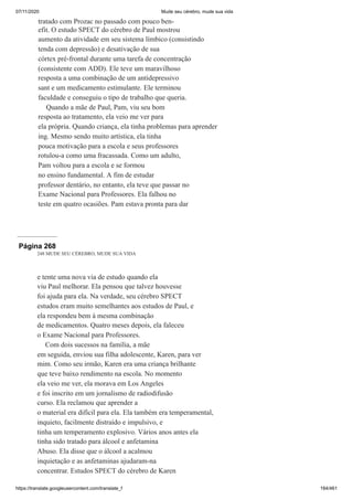 07/11/2020 Mude seu cérebro, mude sua vida
https://translate.googleusercontent.com/translate_f 184/461
tratado com Prozac no passado com pouco ben-
efit. O estudo SPECT do cérebro de Paul mostrou
aumento da atividade em seu sistema límbico (consistindo
tenda com depressão) e desativação de sua
córtex pré-frontal durante uma tarefa de concentração
(consistente com ADD). Ele teve um maravilhoso
resposta a uma combinação de um antidepressivo
sant e um medicamento estimulante. Ele terminou
faculdade e conseguiu o tipo de trabalho que queria.
Quando a mãe de Paul, Pam, viu seu bom
resposta ao tratamento, ela veio me ver para
ela própria. Quando criança, ela tinha problemas para aprender
ing. Mesmo sendo muito artística, ela tinha
pouca motivação para a escola e seus professores
rotulou-a como uma fracassada. Como um adulto,
Pam voltou para a escola e se formou
no ensino fundamental. A fim de estudar
professor dentário, no entanto, ela teve que passar no
Exame Nacional para Professores. Ela falhou no
teste em quatro ocasiões. Pam estava pronta para dar
Página 268
248 MUDE SEU CÉREBRO, MUDE SUA VIDA
e tente uma nova via de estudo quando ela
viu Paul melhorar. Ela pensou que talvez houvesse
foi ajuda para ela. Na verdade, seu cérebro SPECT
estudos eram muito semelhantes aos estudos de Paul, e
ela respondeu bem à mesma combinação
de medicamentos. Quatro meses depois, ela faleceu
o Exame Nacional para Professores.
Com dois sucessos na família, a mãe
em seguida, enviou sua filha adolescente, Karen, para ver
mim. Como seu irmão, Karen era uma criança brilhante
que teve baixo rendimento na escola. No momento
ela veio me ver, ela morava em Los Angeles
e foi inscrito em um jornalismo de radiodifusão
curso. Ela reclamou que aprender a
o material era difícil para ela. Ela também era temperamental,
inquieto, facilmente distraído e impulsivo, e
tinha um temperamento explosivo. Vários anos antes ela
tinha sido tratado para álcool e anfetamina
Abuso. Ela disse que o álcool a acalmou
inquietação e as anfetaminas ajudaram-na
concentrar. Estudos SPECT do cérebro de Karen
 