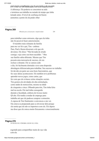 07/11/2020 Mude seu cérebro, mude sua vida
https://translate.googleusercontent.com/translate_f 185/461
eram muito semelhantes aos de seu irmão e de sua mãe
er's. Uma vez sob medicação, ela ficou surpresa com
A diferença. Ela poderia se concentrar na aula
e terminou seu trabalho na metade do tempo que tinha
tomado antes. O nível de confiança de Karen
aumentou a ponto de ela poder olhar
Página 269
Olhando para a desatenção e impulsividade 249
para trabalhar como emissora, algo que ela tinha
não foi possível fazer anteriormente.
O membro mais relutante da família
para me ver foi o pai, Tim - embora
Pam, Paul e Karen disseram a ele que ele
devemos. Ele disse: “Não há nada de errado
comigo; veja como sou bem-sucedido. ” Mas
sua família sabia diferente. Mesmo que Tim
possuía uma mercearia de sucesso, ele era
recluso e distante. Ele se cansou cedo
o dia, foi facilmente distraído e teve uma dispersão
abordagem diferenciada para trabalhar. Seu sucesso no trabalho
foi devido em parte aos seus bons funcionários, que
fez suas ideias acontecerem. Ele também teve problemas
aprender novos jogos, como cartas, que
fez com que ele evitasse certas situações sociais.
Tim gostava de atividades de alta estimulação,
como andar de motocicleta, mesmo na idade
de cinquenta e cinco. Olhando para trás, Tim tinha feito
mal na escola. Ele mal tinha conseguido
durante a faculdade, embora ele tivesse muito
QI alto. Ele tendia a mudar de emprego para
trabalho até que ele pudesse comprar o armazém.
A esposa de Tim finalmente o convenceu a me ver.
Ela estava se preparando para se divorciar dele porque
ela sentia que ele não se importava com ela. Ele depois
me disse que ele estava muito fisicamente e emocionalmente
Página 270
250 MUDE SEU CÉREBRO, MUDE SUA VIDA
esgotado para compartilhar muito de sua vida
com ela.
 