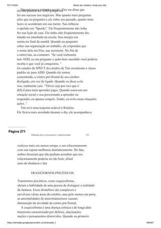07/11/2020 Mude seu cérebro, mude sua vida
https://translate.googleusercontent.com/translate_f 186/461
Durante nossa primeira sessão, Tim me disse que
ele não poderia ter ADD porque ele
foi um sucesso nos negócios. Mas quanto mais perguntas
ções que eu perguntei a ele sobre seu passado, quanto mais
luzes se acenderam em sua mente. Sua infância
o apelido era “Speedy”. Ele frequentemente não tinha
fez sua lição de casa. Ele tinha sido freqüentemente dis-
tratado ou entediado na escola. Sua energia era
sumiu no final da manhã. Quando eu perguntei
sobre sua organização no trabalho, ele respondeu que
o nome dela era Elsa, sua assistente. No fim de
a entrevista, eu comentei: “Se você realmente
tem ADD, eu me pergunto o quão bem sucedido você poderia
receba o que você já conquistou. ”
Os estudos de SPECT do cérebro de Tim mostraram a classe
padrão sic para ADD. Quando ele tentou
concentrado, o córtex pré-frontal de seu cérebro
desligado, em vez de ligado. Quando eu disse a ele
isso, realmente caiu. "Talvez seja por isso que é
difícil para mim aprender jogos. Quando estou em um
situação social e sou pressionado a aprender ou
responder, eu apenas congelo. Então, eu evito essas situações
ações. ”
Tim teve uma resposta notável à Ritalina.
Ele ficava mais acordado durante o dia, ele acompanhava
Página 271
Olhando para a desatenção e impulsividade 251
realizou mais em menos tempo, e seu relacionamento
com sua esposa melhorou dramaticamente. De fato,
ambos disseram que não podiam acreditar que seu
relacionamento poderia ser tão bom, afinal
anos de distância e dor.
TRANSTORNOS PSICÓTICOS
Transtornos psicóticos, como esquizofrenia,
afetam a habilidade de uma pessoa de distinguir a realidade
da fantasia. Esses distúrbios são complexos e
envolvem várias áreas do cérebro, mas pelo menos em parte,
as anormalidades do neurotransmissor causam
diminuição da atividade do córtex pré-frontal.
A esquizofrenia é uma doença crônica e de longa data
transtorno caracterizado por delírios, alucinações
nações e pensamentos distorcidos. Quando eu primeiro
 