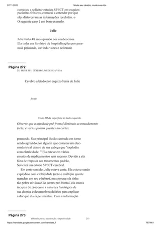 07/11/2020 Mude seu cérebro, mude sua vida
https://translate.googleusercontent.com/translate_f 187/461
começou a solicitar estudos SPECT em esquizo-
pacientes frênicos, comecei a entender por que
eles distorceram as informações recebidas. o
O seguinte caso é um bom exemplo.
Julie
Julie tinha 48 anos quando nos conhecemos.
Ela tinha um histórico de hospitalizações por para-
noid pensando, ouvindo vozes e delirando
Página 272
252 MUDE SEU CÉREBRO, MUDE SUA VIDA
pensando. Sua principal ilusão centrada em torno
sendo agredido por alguém que colocou um elec-
sonda trical dentro de sua cabeça que "explodiu
com eletricidade. ” Ela esteve em vários
ensaios de medicamentos sem sucesso. Devido a ela
falta de resposta aos tratamentos padrão,
Solicitei um estudo SPECT cerebral.
Em certo sentido, Julie estava certa. Ela estava sendo
explodido com eletricidade (note o múltiplo quente
manchas em seu cérebro), mas porque ela tinha
tão pobre atividade do córtex pré-frontal, ela estava
incapaz de processar a natureza fisiológica de
sua doença e desenvolveu delírios para explicar
a dor que ela experimentou. Com a informação
Cérebro afetado por esquizofrenia de Julie
frente
Visão 3D da superfície do lado esquerdo
Observe que a atividade pré-frontal diminuiu acentuadamente
(seta) e vários pontos quentes no córtex.
Página 273
Olhando para a desatenção e impulsividade 253
 