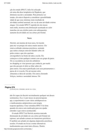 07/11/2020 Mude seu cérebro, mude sua vida
https://translate.googleusercontent.com/translate_f 188/461
ção do estudo SPECT, Julie foi colocada
em uma alta dose terapêutica de Depakote, que
diminuiu sua dor e ansiedade. Pela primeira vez
tempo, ela estava disposta a considerar a possibilidade
idade de que seus sintomas eram resultado de
atividade cerebral anormal, em vez de uma atividade externa
ataque. Um estudo SPECT repetido de oito meses
mais tarde, mostrou uma diminuição acentuada no calor
manchas em seu cérebro junto com subsequentes
aumento da atividade em seu córtex pré-frontal.
Torre
Derrick, um menino de treze anos, foi trazido
para me ver porque ele estava muito ansioso. Ele
estava exibindo sintomas psicóticos, sentindo
que outras crianças estavam falando sobre ele
pelas costas e que eles queriam
envergonhá-lo na frente de toda a escola. Ele
começou a evitar qualquer contato com seu grupo de pares.
Ele se esconderia no meio de cabideiros
no shopping se visse pessoas que conhecia, por medo
que eles possam rir dele ou falar sobre ele
para outros. Ele estava petrificado com seus pensamentos e
parou de ir à escola. Ele até mesmo sério
alimentou a ideia de suicídio. Ele estava chorando
feitiços, insônia e ansiedade intensa. Ele
Página 274
254 MUDE SEU CÉREBRO, MUDE SUA VIDA
não foi capaz de discutir racionalmente qualquer um desses
sentimentos. Eu o vi por meses no psicoterapeuta
apy e experimentei-o com vários antidepressivos
e medicamentos antipsicóticos sem terapia
resposta apeêutica. Uma varredura SPECT foi feita
quando ele estava sem medicação para nos ajudar
entender o que estava acontecendo.
O estudo SPECT de Derrick mostrou marcada
diminuição da atividade em seu córtex pré-frontal em
repouso, um achado comum em transtornos psicóticos.
É também um achado em algumas depressões psicóticas
sessões. O estudo me levou a tentar alternativas
medicamentos que eram mais eficazes. Dentro
 