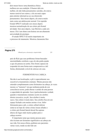 07/11/2020 Mude seu cérebro, mude sua vida
https://translate.googleusercontent.com/translate_f 189/461
dois meses houve uma dramática clínica
melhora em sua condição. O humor dele era
melhor, ele não tinha pensamentos suicidas, ele estava
menos sensível aos outros, e ele era mais capaz
para entreter alternativas ao seu distorcido
pensamentos. Sete meses depois, ele estava muito
mais como um adolescente normal. Um repetido
Estudo SPECT realizado seis meses depois
mostrou normalização de seu córtex pré-frontal
atividade. Seis anos depois, vejo Derrick a cada seis
meses. Ele é um aluno com honras em um altamente
universidade de prestígio.
O estudo SPECT foi muito importante em
o processo de tratamento. Mostrou claramente Der-
Página 275
Olhando para a desatenção e impulsividade 255
pais de Rick que seus problemas foram baseados
anormalidades cerebrais e que ele não podia ajudar
o que ele pensou ou sentiu. Eles foram capazes de
responder de uma forma mais compreensiva e útil
forma, diminuindo o nível de estresse em casa.
FERIMENTOS NA CABEÇA
Devido à sua localização, o pfc é especialmente sus-
suscetível a traumatismo craniano. Muitas pessoas não
entender completamente como ferimentos na cabeça, às vezes
mesmo os "menores" em que nenhuma perda de con
consciência ocorre, pode alterar o caráter de uma pessoa
e capacidade de aprender. Isso é particularmente verdade
quando o traumatismo craniano ocorre no cérebro
diretor executivo, ou pfc. Seu cérebro é muito
suave. Seu crânio é muito duro. Seu cérebro fica em um
espaço fechado com muitas arestas vivas. Infor-
felizmente para o pfc, o córtex orbital inferior
senta-se no topo de várias cristas ósseas afiadas e
o córtex pré-frontal lateral dorsal fica apenas
abaixo do lugar onde muitos golpes para o
cabeça ocorrer.
É importante notar que muitas pessoas para-
eles tiveram um ferimento significativo na cabeça em
sua vida. Em nossa clínica, pedimos aos pacientes
várias vezes, tendo ou não tido um
 