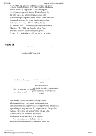 07/11/2020 Mude seu cérebro, mude sua vida
https://translate.googleusercontent.com/translate_f 19/461
ADICIONE em crianças e adultos. Ela tinha um ganho
resposta derful. O humor dela estava melhor, ela estava
menos ansiosa, e ela poderia se concentrar para
períodos de tempo mais longos. Ela finalmente foi
de volta à escola e terminou seu diploma. Não
por mais tempo ela pensou em si mesma como uma sub-
empreendedor, mas sim como alguém que precisa
tratamento para um problema médico. Vendo o
As imagens SPECT foram muito poderosas para Sally.
Ela disse: “Ter DDA não é minha culpa. É um
problema médico, assim como quem precisa
óculos." A experiência de Sally me levou a acreditar
Página 31
que o SPECT pode ter um aplicativo poderoso
ção para diminuir o estigma de muitos pacientes
sentem quando são diagnosticados com problemas emocionais,
aprendizagem ou problemas de comportamento. Sally sabia
ver que o problema não estava "só na cabeça dela".
A varredura e sua resposta à medicação
mudou toda a sua percepção de si mesma.
Com o entusiasmo de Sally e positivo
resposta ao tratamento fresco em minha mente, eu
visão horizontal em repouso
Observe uma boa pré-frontal
atividade (setas).
visão horizontal durante
concen
Nota marcada de
atividade vincada, especialmente
principalmente no pré-frontal
córtex.
Estudos SPECT de Sally
Introdução 11
 