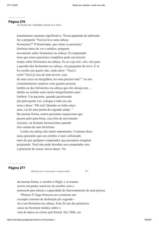 07/11/2020 Mude seu cérebro, mude sua vida
https://translate.googleusercontent.com/translate_f 190/461
Página 276
256 MUDE SEU CÉREBRO, MUDE SUA VIDA
traumatismo craniano significativo. Nossa papelada de admissão
faz a pergunta "Você já teve uma cabeça
ferimentos?" O historiador, que reúne os pacientes '
histórias antes de ver o médico, pergunta
novamente sobre ferimentos na cabeça. O computador
teste que temos pacientes completos pede um terceiro
tempo sobre ferimentos na cabeça. Se eu vejo não, não, não para
a questão dos ferimentos na cabeça, vou perguntar de novo. E se
Eu recebo um quarto não, então direi: “Você é
certo? Você já caiu de uma árvore, caiu
de uma cerca ou mergulhou em uma piscina rasa? " eu sou
constantemente surpreso com quantas pessoas
lembre-se dos ferimentos na cabeça que eles desejavam ...
obtido ou sentido eram muito insignificantes para
lembrar. Um paciente, quando questionado
ção pela quinta vez, coloque a mão em seu
testa e disse: “Oh sim! Quando eu tinha cinco
anos, caí de uma janela do segundo andar. ”
Da mesma forma, outros pacientes esqueceram que
passou pelo para-brisa, caiu fora de movimento
veículos, ou ficaram inconscientes quando
eles caíram de suas bicicletas.
Lesões na cabeça são muito importantes. Costumo dizer
meus pacientes que seu cérebro é mais sofisticado
mais do que qualquer computador que possamos imaginar
projetando. Você não pode derrubar um computador sem
o potencial de causar sérios danos. No
Página 277
Olhando para a desatenção e impulsividade 257
da mesma forma, o cérebro é frágil, e se trauma
ocorre em partes sensíveis do cérebro, tem o
potencial para alterar a capacidade de funcionamento de uma pessoa.
Phineas P. Gage forneceu aos cientistas um
exemplo extremo de disfunção pfc segundo -
ria a um ferimento na cabeça. Este foi um dos primeiros
casos na literatura médica sobre o
vêm de danos ao córtex pré-frontal. Em 1848, em
 
