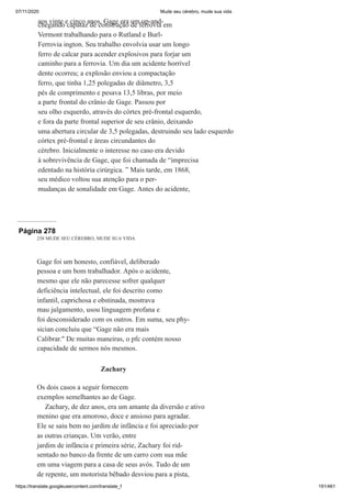 07/11/2020 Mude seu cérebro, mude sua vida
https://translate.googleusercontent.com/translate_f 191/461
aos vinte e cinco anos, Gage era um up-and-
chegando capataz de construção de ferrovia em
Vermont trabalhando para o Rutland e Burl-
Ferrovia ington. Seu trabalho envolvia usar um longo
ferro de calcar para acender explosivos para forjar um
caminho para a ferrovia. Um dia um acidente horrível
dente ocorreu; a explosão enviou a compactação
ferro, que tinha 1,25 polegadas de diâmetro, 3,5
pés de comprimento e pesava 13,5 libras, por meio
a parte frontal do crânio de Gage. Passou por
seu olho esquerdo, através do córtex pré-frontal esquerdo,
e fora da parte frontal superior de seu crânio, deixando
uma abertura circular de 3,5 polegadas, destruindo seu lado esquerdo
córtex pré-frontal e áreas circundantes do
cérebro. Inicialmente o interesse no caso era devido
à sobrevivência de Gage, que foi chamada de “imprecisa
edentado na história cirúrgica. ” Mais tarde, em 1868,
seu médico voltou sua atenção para o per-
mudanças de sonalidade em Gage. Antes do acidente,
Página 278
258 MUDE SEU CÉREBRO, MUDE SUA VIDA
Gage foi um honesto, confiável, deliberado
pessoa e um bom trabalhador. Após o acidente,
mesmo que ele não parecesse sofrer qualquer
deficiência intelectual, ele foi descrito como
infantil, caprichosa e obstinada, mostrava
mau julgamento, usou linguagem profana e
foi desconsiderado com os outros. Em suma, seu phy-
sician concluiu que “Gage não era mais
Calibrar." De muitas maneiras, o pfc contém nosso
capacidade de sermos nós mesmos.
Zachary
Os dois casos a seguir fornecem
exemplos semelhantes ao de Gage.
Zachary, de dez anos, era um amante da diversão e ativo
menino que era amoroso, doce e ansioso para agradar.
Ele se saiu bem no jardim de infância e foi apreciado por
as outras crianças. Um verão, entre
jardim de infância e primeira série, Zachary foi rid-
sentado no banco da frente de um carro com sua mãe
em uma viagem para a casa de seus avós. Tudo de um
de repente, um motorista bêbado desviou para a pista,
 