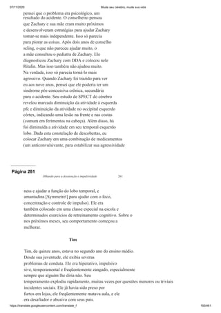 07/11/2020 Mude seu cérebro, mude sua vida
https://translate.googleusercontent.com/translate_f 193/461
pensei que o problema era psicológico, um
resultado do acidente. O conselheiro pensou
que Zachary e sua mãe eram muito próximos
e desenvolveram estratégias para ajudar Zachary
tornar-se mais independente. Isso só parecia
para piorar as coisas. Após dois anos de conselho
seling, o que não pareceu ajudar muito, o
a mãe consultou o pediatra de Zachary. Ele
diagnosticou Zachary com DDA e colocou nele
Ritalin. Mas isso também não ajudou muito.
Na verdade, isso só parecia torná-lo mais
agressivo. Quando Zachary foi trazido para ver
eu aos nove anos, pensei que ele poderia ter um
síndrome pós-concussiva crônica, secundária
para o acidente. Seu estudo de SPECT do cérebro
revelou marcada diminuição da atividade à esquerda
pfc e diminuição da atividade no occipital esquerdo
córtex, indicando uma lesão na frente e nas costas
(comum em ferimentos na cabeça). Além disso, há
foi diminuída a atividade em seu temporal esquerdo
lobo. Dada esta constelação de descobertas, eu
colocar Zachary em uma combinação de medicamentos
(um anticonvulsivante, para estabilizar sua agressividade
Página 281
Olhando para a desatenção e impulsividade 261
ness e ajudar a função do lobo temporal, e
amantadina [Symmetrel] para ajudar com o foco,
concentração e controle de impulso). Ele era
também colocado em uma classe especial na escola e
determinados exercícios de retreinamento cognitivo. Sobre o
nos próximos meses, seu comportamento começou a
melhorar.
Tim
Tim, de quinze anos, estava no segundo ano do ensino médio.
Desde sua juventude, ele exibia severas
problemas de conduta. Ele era hiperativo, impulsivo
sive, temperamental e freqüentemente zangado, especialmente
sempre que alguém lhe diria não. Seu
temperamento explodiu rapidamente, muitas vezes por questões menores ou triviais
incidentes sociais. Ele já havia sido preso por
furtos em lojas, ele freqüentemente matava aula, e ele
era desafiador e abusivo com seus pais.
 