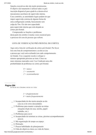 07/11/2020 Mude seu cérebro, mude sua vida
https://translate.googleusercontent.com/translate_f 195/461
funções executivas não são muito promissoras.
O objetivo do tratamento é utilizar todos os pré-
inscrição disponível para ajudá-lo a desenvolver
mecanismos auxiliares de supervisão interna.
Caso contrário, as autoridades legais podem ter que
impor supervisão externa de alguma forma de
uma configuração contida, basicamente sem
culpa de Tim. Ele não tem capacidade
para supervisão interna que está alojada no
córtex pré-frontal.
Compreender as funções e problemas
desta parte do cérebro é muitas vezes essencial para
o processo de cura de pessoas que sofrem.
LISTA DE VERIFICAÇÃO PRÉ-FRONTAL DO CORTEX
Aqui está a lista de verificação do córtex pré-frontal. Por favor
leia esta lista de comportamentos e avalie-se (ou
a pessoa que você está avaliando) em cada comportamento
ior listado. Use a seguinte escala e coloque o
número apropriado próximo ao item. Cinco ou
mais sintomas marcados com 3 ou 4 indicam uma alta
probabilidade de problemas no córtex pré-frontal.
0 = nunca
1 = raramente
2 = ocasionalmente
Página 284
264 MUDE SEU CÉREBRO, MUDE SUA VIDA
3 = freqüentemente
4 = muito frequentemente
__ 1. Incapacidade de dar muita atenção ao de-
caia ou evite erros descuidados
__ 2. Problemas para manter a atenção na rotina
situações (lição de casa, tarefas, papel-
trabalho, etc.)
__ 3. Problemas para ouvir
__ 4. Incapacidade de terminar as coisas, péssimo acompanhamento
através
__ 5. Má organização de tempo ou espaço
__ 6. Distração
__ 7. Poucas habilidades de planejamento
__ 8. Falta de objetivos claros ou visão de futuro
 